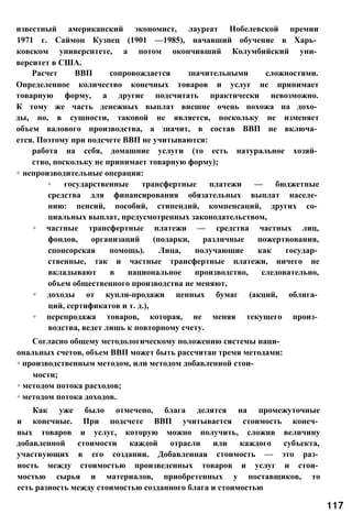 известный американский экономист, лауреат Нобелевской премии
1971 г. Саймон Кузнец (1901 —1985), начавший обучение в Харь­
ковском университете, а потом окончивший Колумбийский уни­
верситет в США.
Расчет ВВП сопровождается значительными сложностями.
Определенное количество конечных товаров и услуг не принимает
товарную форму, а другие подсчитать практически невозможно.
К тому же часть денежных выплат внешне очень похожа на дохо­
ды, но, в сущности, таковой не является, поскольку не изменяет
объем валового производства, а значит, в состав ВВП не включа­
ется. Поэтому при подсчете ВВП не учитываются:
работа на себя, домашние услуги (то есть натуральное хозяй­
ство, поскольку не принимает товарную форму);
◦ непроизводительные операции:
◦ государственные трансфертные платежи — бюджетные
средства для финансирования обязательных выплат населе­
нию: пенсий, пособий, стипендий, компенсаций, других со­
циальных выплат, предусмотренных законодательством,
◦ частные трансфертные платежи — средства частных лиц,
фондов, организаций (подарки, различные пожертвования,
спонсорская помощь). Лица, получающие как государ­
ственные, так и частные трансфертные платежи, ничего не
вкладывают в национальное производство, следовательно,
объем общественного производства не меняют,
◦ доходы от купли-продажи ценных бумаг (акций, облига­
ций, сертификатов и т. д.),
◦ перепродажа товаров, которая, не меняя текущего произ­
водства, ведет лишь к повторному счету.
Согласно общему методологическому положению системы наци­
ональных счетов, объем ВВП может быть рассчитан тремя методами:
◦ производственным методом, или методом добавленной стои­
мости;
◦ методом потока расходов;
◦ методом потока доходов.
Как уже было отмечено, блага делятся на промежуточные
и конечные. При подсчете ВВП учитывается стоимость конеч­
ных товаров и услуг, которую можно получить, сложив величину
добавленной стоимости каждой отрасли или каждого субъекта,
участвующих в его создании. Добавленная стоимость — это раз­
ность между стоимостью произведенных товаров и услуг и стои­
мостью сырья и материалов, приобретенных у поставщиков, то
есть разность между стоимостью созданного блага и стоимостью
117
 