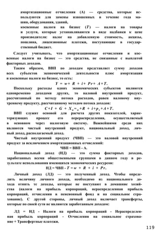 амортизационные отчисления (А) — средства, которые ис­
пользуются для замены изношенных в течение года ма­
шин, оборудования, зданий,
косвенные налоги на бизнес (Т ) — налоги на товары
и услуги, которые устанавливаются в виде надбавки к цене
производителя: налог на добавленную стоимость, акцизы,
пошлина, лицензионные платежи, поступающие в государ­
ственный бюджет.
Следует учитывать, что амортизационные отчисления и кос­
венные налоги на бизнес — это средства, не связанные с выплатой
факторных доходов.
Таким образом, ВВП по доходам представляет сумму доходов
всех субъектов экономической деятельности плюс амортизация
и косвенные налоги на бизнес, то есть:
Y = w + R + i + P r + А + Т .
Поскольку расходы одних экономических субъектов являются
одновременно доходами других, то валовой внутренний продукт,
рассчитанный по методу потока расходов, равен валовому вну­
треннему продукту, рассчитанному методом потока доходов:
C + I + G + X n = w + R + i + p r + A + T .
ВВП служит основой для расчета других показателей, харак­
теризующих процесс его перераспределения, осуществляемый
в основном через налоговую систему. Важнейшими среди них
являются чистый внутренний продукт, национальный доход, лич­
ный доход, располагаемый доход.
Чистый внутренний продукт (ЧВП) — это валовой внутренний
продукт за исключением амортизационных отчислений:
ЧВП = ВВП - А.
Национальный доход (НД) — это сумма факторных доходов,
заработанных всеми общественными группами в данном году в ре­
зультате использования имеющихся экономических ресурсов:
НД = ЧВП - Т = w + R + i + P r .
Личный доход (ЛД) — это полученный доход. Чтобы опреде­
лить величину личного дохода, необходимо из национального до­
хода отнять те доходы, которые не поступают в домашние хозяй­
ства (налоги на прибыль корпораций, нераспределенная прибыль
корпораций, отчисления в пенсионный фонд и на социальное стра­
хование). С другой стороны, личный доход включает трансферты,
которые по своей сути не являются заработанным доходом:
ЛД = НД - Налоги на прибыль корпораций - Нераспределен­
ная прибыль корпораций - Отчисления на социальное страхова­
ние + Трансфертные платежи.
119
 