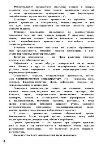 Нематериальное производство охватывает отрасли, в которых
создаются нематериальные блага (книги, произведения искусства),
а также предоставляются нематериальные услуги (здравоохране­
ние, образование, научное консультирование и т. д.).
Существует также деление производства на первичное, вто­
ричное, третичное и четвертичное, свидетельствующее о том,
что одни виды производственной деятельности являются произ­
водными от других.
Первичное производство основывается на непосредственном
присвоении того, что дает человеку природа. К первичному произ­
водству относится сельское хозяйство (земледелие и животновод­
ство), горнодобывающая промышленность, золотодобыча, лесное
хозяйство, рыболовство.
Вторичное производство охватывает все отрасли обрабатываю­
щей промышленности, создающие средства производства и про­
дукты потребления, а также строительство.
Третичное производство — это сфера различных производ­
ственных и потребительских услуг.
Информация и знания образуют четвертичный сектор эконо­
мики. Капитал и труд — основа индустриального общества —
уступают место информации — основе постиндустриального (ин­
формационного) общества.
Совокупность отраслей, обслуживающих производство, состав­
ляет производственную инфраструктуру. Это — транспорт, связь,
торговля, финансово-кредитная сфера, информация, реклама, ли­
зинг, консультации по управлению.
Социальная инфраструктура состоит из следующих подком­
плексов: социально-культурного (театры, дворцы культуры, би­
блиотеки, музеи), оздоровительного (поликлиники, диспансеры,
санатории, аптеки) и материально-бытового (предприятия водо-
и теплообеспечения, химчистки, магазины, рестораны). С точки
зрения использования технологии выделяют: ручное, машинное,
автоматизированное производство; компьютеризированное произ­
водство; производство, основанное на био- и нанотехнологиях.
В процессе производства создается общественный продукт
(экономическое благо), который проходит связанные между собой
стадии производства, распределения, обмена и потребления.
Простое производство — это процесс, при котором производ­
ство из года в год осуществляется в неизменном объеме. Результат
расширенного производства — это увеличение объемов обществен­
ного продукта.
Экономическое благо характеризуется тремя признаками.
12
 