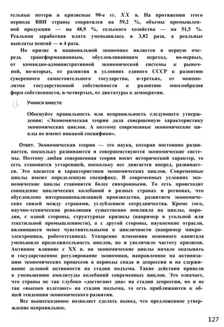 Обоснуйте правильность или неправильность следующего утверж­
дения: «Экономическая теория дала совершенную характеристику
экономических циклов. А поэтому современные экономические ци­
клы не имеют никакой специфики».
Ответ. Экономическая теория — это наука, которая постоянно разви­
вается, поскольку развиваются и совершенствуются экономические систе­
мы. Поэтому любая совершенная теория носит исторический характер, то
есть становится устаревшей, поскольку все двигается вперед, развивает­
ся. Это касается и характеристики экономических циклов. Современные
циклы имеют определенную специфику. В современных условиях эко­
номические циклы становятся более синхронными. То есть происходит
совпадение циклических колебаний в разных странах и регионах, что
обусловлено интернационализацией производства, развитием экономиче­
ских связей между странами, углублением сотрудничества. Кроме того,
научно-техническая революция существенно повлияла на циклы, поро­
див, с одной стороны, структурные кризисы (например в угольной или
текстильной промышленности), а с другой стороны, наукоемкие отрасли,
являющиеся менее чувствительными к цикличности (например микро­
электроника, робототехника). Ускорение изменения основного капитала
уменьшило продолжительность циклов, но и увеличило частоту кризисов.
Активное влияние с XX в. на экономические циклы начало оказывать
и государственное регулирование экономики, направленное на активиза­
цию экономических процессов в периоды спада и депрессии и на сдержи­
вание деловой активности на стадии подъема. Такие действия привели
к уменьшению амплитуды колебаний современных циклов. Это означает,
что страны не так глубоко «достигают дна» на стадии депрессии, но и не
так «высоко взлетают» на стадии подъема, то есть приближаются к об­
щей тенденции экономического развития.
Все вышесказанное позволяет сделать вывод, что предложенное утвер­
ждение неправильное.
Учимся вместе
тельные потери в кризисные 90-е гг. X X в. На протяжении этого
периода ВВП страны сократился на 59,2 %, объемы промышлен­
ной продукции — на 48,9 %, сельского хозяйства — на 51,5 %.
Реальная заработная плата уменьшилась в 3,82 раза, а реальные
выплаты пенсий — в 4 раза.
Но кризис в национальной экономике является в первую оче­
редь трансформационным, обусловливающим переход, во-первых,
от командно-административной экономической системы к рыноч­
ной, во-вторых, от развития в условиях единого СССР к развитию
суверенного самостоятельного государства, в-третьих, от монопо­
лизма государственной собственности к развитию многообразия
форм собственности, в-четвертых, от диктатуры к демократии.
127
 