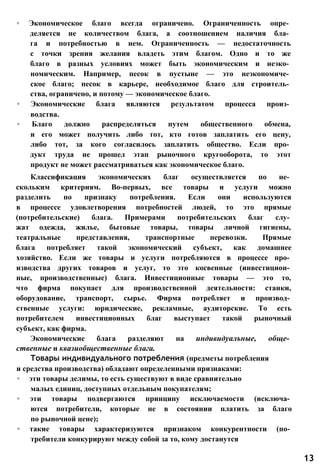 ◦ Экономическое благо всегда ограничено. Ограниченность опре­
деляется не количеством блага, а соотношением наличия бла­
га и потребностью в нем. Ограниченность — недостаточность
с точки зрения желания владеть этим благом. Одно и то же
благо в разных условиях может быть экономическим и неэко­
номическим. Например, песок в пустыне — это неэкономиче­
ское благо; песок в карьере, необходимое благо для строитель­
ства, ограничено, и потому — экономическое благо.
◦ Экономические блага являются результатом процесса произ­
водства.
◦ Благо должно распределяться путем общественного обмена,
и его может получить либо тот, кто готов заплатить его цену,
либо тот, за кого согласилось заплатить общество. Если про­
дукт труда не прошел этап рыночного кругооборота, то этот
продукт не может рассматриваться как экономическое благо.
Классификация экономических благ осуществляется по не­
скольким критериям. Во-первых, все товары и услуги можно
разделить по признаку потребления. Если они используются
в процессе удовлетворения потребностей людей, то это прямые
(потребительские) блага. Примерами потребительских благ слу­
жат одежда, жилье, бытовые товары, товары личной гигиены,
театральные представления, транспортные перевозки. Прямые
блага потребляет такой экономический субъект, как домашнее
хозяйство. Если же товары и услуги потребляются в процессе про­
изводства других товаров и услуг, то это косвенные (инвестицион­
ные, производственные) блага. Инвестиционные товары — это то,
что фирма покупает для производственной деятельности: станки,
оборудование, транспорт, сырье. Фирма потребляет и производ­
ственные услуги: юридические, рекламные, аудиторские. То есть
потребителем инвестиционных благ выступает такой рыночный
субъект, как фирма.
Экономические блага разделяют на индивидуальные, обще­
ственные и квазиобщественные блага.
Товары индивидуального потребления (предметы потребления
и средства производства) обладают определенными признаками:
◦ эти товары делимы, то есть существуют в виде сравнительно
малых единиц, доступных отдельным покупателям;
◦ эти товары подвергаются принципу исключаемости (исключа­
ются потребители, которые не в состоянии платить за благо
по рыночной цене);
◦ такие товары характеризуются признаком конкурентности (по­
требители конкурируют между собой за то, кому достанутся
13
 