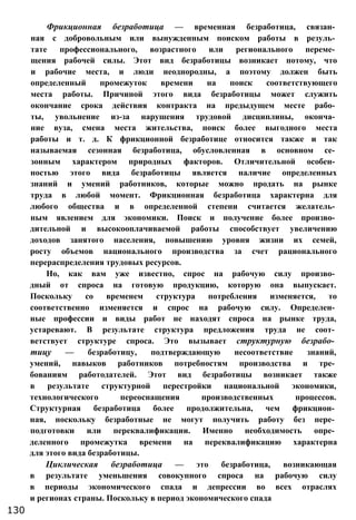 Фрикционная безработица — временная безработица, связан­
ная с добровольным или вынужденным поиском работы в резуль­
тате профессионального, возрастного или регионального переме­
щения рабочей силы. Этот вид безработицы возникает потому, что
и рабочие места, и люди неоднородны, а поэтому должен быть
определенный промежуток времени на поиск соответствующего
места работы. Причиной этого вида безработицы может служить
окончание срока действия контракта на предыдущем месте рабо­
ты, увольнение из-за нарушения трудовой дисциплины, оконча­
ние вуза, смена места жительства, поиск более выгодного места
работы и т. д. К фрикционной безработице относится также и так
называемая сезонная безработица, обусловленная в основном се­
зонным характером природных факторов. Отличительной особен­
ностью этого вида безработицы является наличие определенных
знаний и умений работников, которые можно продать на рынке
труда в любой момент. Фрикционная безработица характерна для
любого общества и в определенной степени считается желатель­
ным явлением для экономики. Поиск и получение более произво­
дительной и высокооплачиваемой работы способствует увеличению
доходов занятого населения, повышению уровня жизни их семей,
росту объемов национального производства за счет рационального
перераспределения трудовых ресурсов.
Но, как вам уже известно, спрос на рабочую силу произво­
дный от спроса на готовую продукцию, которую она выпускает.
Поскольку со временем структура потребления изменяется, то
соответственно изменяется и спрос на рабочую силу. Определен­
ные профессии и виды работ не находят спроса на рынке труда,
устаревают. В результате структура предложения труда не соот­
ветствует структуре спроса. Это вызывает структурную безрабо­
тицу — безработицу, подтверждающую несоответствие знаний,
умений, навыков работников потребностям производства и тре­
бованиям работодателей. Этот вид безработицы возникает также
в результате структурной перестройки национальной экономики,
технологического переоснащения производственных процессов.
Структурная безработица более продолжительна, чем фрикцион­
ная, поскольку безработные не могут получить работу без пере­
подготовки или переквалификации. Именно необходимость опре­
деленного промежутка времени на переквалификацию характерна
для этого вида безработицы.
Циклическая безработица — это безработица, возникающая
в результате уменьшения совокупного спроса на рабочую силу
в периоды экономического спада и депрессии во всех отраслях
и регионах страны. Поскольку в период экономического спада
130
 