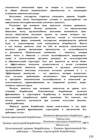 уменьшается совокупный спрос на товары и услуги, снижают­
ся общие объемы национального производства, то закономерно
и снижение занятости населения.
Безусловно, государство старается уменьшить уровень безрабо­
тицы, создать более благоприятные условия в трудоустройстве для
определенных категорий населения, увеличить занятость.
Различают три основных вида занятости: полную, рациональ­
ную и эффективную. Полная занятость — это предоставление
обществом всему трудоспособному населению возможности зани­
маться общественно полезным трудом, на основе которого осу­
ществляется индивидуальное (в пределах семьи) и коллективное
(с участием фирм, компаний, государства) воспроизводство рабочей
силы и удовлетворение всей совокупности потребностей. Вместе
с тем полная занятость сама по себе не является свидетельством
высокого уровня организации производства, ее целесообразности
и разумности. Рациональная занятость — занятость, которая
имеет место в обществе с учетом целесообразности перераспреде­
ления и использования трудовых ресурсов, их поло-возрастной
и образовательной структуры. Этот вид занятости не всегда быва­
ет эффективным, поскольку осуществляется с целью улучшения
половозрастной занятости, привлечения в трудовую деятельность
трудоспособного населения отдельных отсталых регионов и т. д.
Эффективная занятость — это занятость, которая осуществля­
ется согласно требованиям интенсивного типа воспроизводства
и критериям экономической целесообразности и социальной ре­
зультативности, сориентированная на сокращение ручного, непре­
стижного, тяжелого труда.
Полную занятость еще называют занятостью на уровне есте­
ственной безработицы. Естественная безработица включает
фрикционную и структурную безработицу и является внутренней
(естественной) потребностью любой экономики. Это означает, что
полная занятость достигается при условии отсутствия цикличе­
ской безработицы.
Формулу уровня безработицы можно использовать и для опре­
деления уровней фрикционной, структурной и циклической без­
работицы, то есть:
131
 