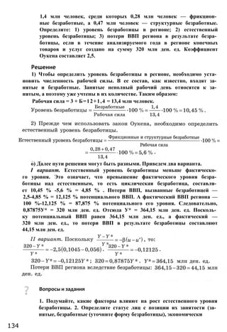 о) Далее пути решения могут быть разными. Приведем два варианта.
I вариант. Естественный уровень безработицы меньше фактическо­
го уровня. Это означает, что превышение фактического уровня безра­
ботицы над естественным, то есть циклическая безработица, составля­
ет 10,45 % -5,6 % = 4,85 % . Потери ВВП, вызванные безработицей —
2,5-4,85 % = 12,125 % потенциального ВВП. А фактический ВВП региона —
100 %-12,125 % = 87,875 % потенциального его уровня. Следовательно,
0,87875У* = 320 млн ден. ед. Отсюда У* = 364,15 млн ден. ед. Посколь­
ку потенциальный ВВП равен 364,15 млн ден. ед., а фактический —
320 млн ден. ед., то потери ВВП в результате безработицы составляют
44,15 млн ден. ед.
Вопросы и задания
1. Подумайте, какие факторы влияют на рост естественного уровня
безработицы. 2. Определите статус лиц с позиции их занятости (за­
нятые, безработные (уточните форму безработицы), экономически
134
1,4 млн человек, среди которых 0,28 млн человек — фрикцион­
ные безработные, а 0,47 млн человек — структурные безработные.
Определите: 1) уровень безработицы в регионе; 2) естественный
уровень безработицы; 3) потери ВВП региона в результате безра­
ботицы, если в течение анализируемого года в регионе конечных
товаров и услуг создано на сумму 320 млн ден. ед. Коэффициент
Оукена составляет 2,5.
Решение
1) Чтобы определить уровень безработицы в регионе, необходимо уста­
новить численность рабочей силы. В ее состав, как известно, входят за­
нятые и безработные. Занятые неполный рабочий день относятся к за­
нятым, а поэтому уже учтены в их количестве. Таким образом:
Рабочая сила = 3 + Б=12+1,4 = 13,4 млн человек.
 