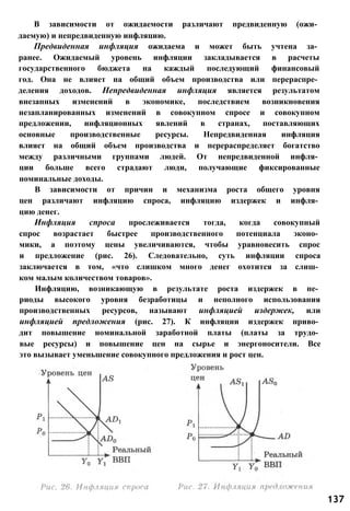 В зависимости от ожидаемости различают предвиденную (ожи­
даемую) и непредвиденную инфляцию.
Предвиденная инфляция ожидаема и может быть учтена за­
ранее. Ожидаемый уровень инфляции закладывается в расчеты
государственного бюджета на каждый последующий финансовый
год. Она не влияет на общий объем производства или перераспре­
деления доходов. Непредвиденная инфляция является результатом
внезапных изменений в экономике, последствием возникновения
незапланированных изменений в совокупном спросе и совокупном
предложении, инфляционных явлений в странах, поставляющих
основные производственные ресурсы. Непредвиденная инфляция
влияет на общий объем производства и перераспределяет богатство
между различными группами людей. От непредвиденной инфля­
ции больше всего страдают люди, получающие фиксированные
номинальные доходы.
В зависимости от причин и механизма роста общего уровня
цен различают инфляцию спроса, инфляцию издержек и инфля­
цию денег.
Инфляция спроса прослеживается тогда, когда совокупный
спрос возрастает быстрее производственного потенциала эконо­
мики, а поэтому цены увеличиваются, чтобы уравновесить спрос
и предложение (рис. 26). Следовательно, суть инфляции спроса
заключается в том, «что слишком много денег охотится за слиш­
ком малым количеством товаров».
Инфляцию, возникающую в результате роста издержек в пе­
риоды высокого уровня безработицы и неполного использования
производственных ресурсов, называют инфляцией издержек, или
инфляцией предложения (рис. 27). К инфляции издержек приво­
дит повышение номинальной заработной платы (платы за трудо­
вые ресурсы) и повышение цен на сырье и энергоносители. Все
это вызывает уменьшение совокупного предложения и рост цен.
137
 