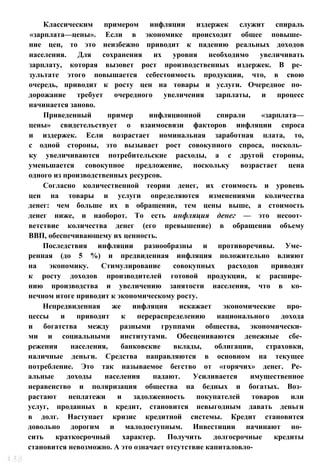 Классическим примером инфляции издержек служит спираль
«зарплата—цены». Если в экономике происходит общее повыше­
ние цен, то это неизбежно приводит к падению реальных доходов
населения. Для сохранения их уровня необходимо увеличивать
зарплату, которая вызовет рост производственных издержек. В ре­
зультате этого повышается себестоимость продукции, что, в свою
очередь, приводит к росту цен на товары и услуги. Очередное по­
дорожание требует очередного увеличения зарплаты, и процесс
начинается заново.
Приведенный пример инфляционной спирали «зарплата—
цены» свидетельствует о взаимосвязи факторов инфляции спроса
и издержек. Если возрастает номинальная заработная плата, то,
с одной стороны, это вызывает рост совокупного спроса, посколь­
ку увеличиваются потребительские расходы, а с другой стороны,
уменьшается совокупное предложение, поскольку возрастает цена
одного из производственных ресурсов.
Согласно количественной теории денег, их стоимость и уровень
цен на товары и услуги определяются изменениями количества
денег: чем больше их в обращении, тем цены выше, а стоимость
денег ниже, и наоборот. То есть инфляция денег — это несоот­
ветствие количества денег (его превышение) в обращении объему
ВВП, обеспечивающему их ценность.
Последствия инфляции разнообразны и противоречивы. Уме­
ренная (до 5 %) и предвиденная инфляция положительно влияют
на экономику. Стимулирование совокупных расходов приводит
к росту доходов производителей готовой продукции, к расшире­
нию производства и увеличению занятости населения, что в ко­
нечном итоге приводит к экономическому росту.
Непредвиденная же инфляция искажает экономические про­
цессы и приводит к перераспределению национального дохода
и богатства между разными группами общества, экономически­
ми и социальными институтами. Обесцениваются денежные сбе­
режения населения, банковские вклады, облигации, страховки,
наличные деньги. Средства направляются в основном на текущее
потребление. Это так называемое бегство от «горячих» денег. Ре­
альные доходы населения падают. Усиливается имущественное
неравенство и поляризация общества на бедных и богатых. Воз­
растают неплатежи и задолженность покупателей товаров или
услуг, проданных в кредит, становится невыгодным давать деньги
в долг. Наступает кризис кредитной системы. Кредит становится
довольно дорогим и малодоступным. Инвестиции начинают но­
сить краткосрочный характер. Получить долгосрочные кредиты
становится невозможно. А это означает отсутствие капиталовло-
 