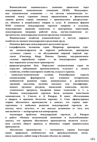 Взаимодействие национальны-х экономик происходит через
международные экономические отношения (МЭО). Международ­
ные экономические отношения — это система экономических от­
ношений между странами (между юридическими и физическими
лицами разных стран), связанных с производством, распределени­
ем, обменом и потреблением товаров и услуг. К основным формам
МЭО относятся международная торговля товарами и услугами,
международное движение капиталов и иностранных инвестиций,
международная миграция рабочей силы, научно-техническое со­
трудничество, международные валютно-кредитные отношения.
Национальные хозяйства взаимодействуют в системе мирового
хозяйства по законам международного разделения труда.
Основные факторы международного разделения труда::
◦ географическое положение стран. Например, приморские стра­
ны специализируются на морском рыболовстве, приморские
«узловые» страны — на обслуживании мировой морской тор­
говли (Сингапур, Кипр, Панама, Греция), внутриконтинен-
тальные европейские страны — на международных транзит­
ных перевозках сухопутным транспортом;
◦ природно-ресурсная база. Определяет специализацию стран по
отраслям добывающей промышленности, сельского и лесного
хозяйства, лечебно-санаторного хозяйства, отдыха и туризма;
◦ социально-экономические условия. Разнообразные отрасли
специализации формируются под влиянием исторических
особенностей развития стран, национальных и религиозных
традиций населения, наличия массовых или квалифициро­
ванных трудовых ресурсов, накопления капиталов, научно-
технического прогресса, внедрения новых технологий и т. д.
Основы международной торговли были заложены известными
экономистами А. Смитом и Д. Рикардо. В книге «Исследования
о природе и причинах богатства народов» А. Смит сформулировал
теорию абсолютного преимущества и доказал, что страны заин­
тересованы в свободном развитии международной торговли, по­
скольку могут получать от нее выгоды независимо от того, кем
они являются — экспортерами или импортерами.
Анализируя проблемы международной торговли, Д. Рикардо
в работе «Основы политической экономики и налогообложения»
доказал, что принцип абсолютного преимущества является отдель­
ным случаем общего правила, и обосновал теорию сравнительных
преимуществ.
Абсолютные преимущества — возможность страны благодаря
своим природным особенностям или производственному потен­
циалу выпускать любой товар в больших объемах на единицу
161
 
