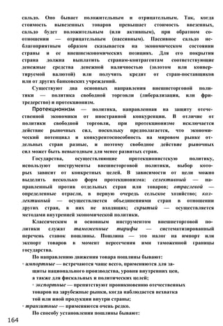 сальдо. Оно бывает положительным и отрицательным. Так, когда
стоимость вывезенных товаров превышает стоимость ввезенных,
сальдо будет положительным (или активным), при обратном со­
отношении — отрицательным (пассивным). Пассивное сальдо не­
благоприятным образом сказывается на экономическом состоянии
страны и ее внешнеэкономических позициях. Для его покрытия
страна должна выплатить странам-контрагентам соответствующие
денежные средства денежной наличностью (золотом или конвер­
тируемой валютой) или получить кредит от стран-поставщиков
или от других банковских учреждений.
Существуют два основных направления внешнеторговой поли­
тики — политика свободной торговли (либерализация, или фри­
тредерство) и протекционизм.
Протекционизм — политика, направленная на защиту отече­
ственной экономики от иностранной конкуренции. В отличие от
политики свободной торговли, при протекционизме исключается
действие рыночных сил, поскольку предполагается, что экономи­
ческий потенциал и конкурентоспособность на мировом рынке от­
дельных стран разные, и поэтому свободное действие рыночных
сил может быть невыгодным для менее развитых стран.
Государства, осуществляющие протекционистскую политику,
используют инструменты внешнеторговой политики, выбор кото­
рых зависит от конкретных целей. В зависимости от цели можно
выделить несколько форм протекционизма: селективный — на­
правленный против отдельных стран или товаров; отраслевой —
определенные отрасли, в первую очередь сельское хозяйство; кол­
лективный — осуществляется объединениями стран в отношении
других стран, в них не входящих; скрытый — осуществляется
методами внутренней экономической политики.
Классическим и основным инструментом внешнеторговой по­
литики служат таможенные тарифы — систематизированный
перечень ставок пошлины. Пошлина — это налог на импорт или
экспорт товаров в момент пересечения ими таможенной границы
государства.
По направлению движения товара пошлины бывают:
◦ импортные — встречаются чаще всего, применяются для за­
щиты национального производства, уровня внутренних цен,
а также для фискальных и политических целей;
◦ экспортные — препятствуют проникновению отечественных
товаров на зарубежные рынки, когда наблюдается нехватка
той или иной продукции внутри страны;
◦ транзитные — применяются очень редко.
По способу установления пошлины бывают:
164
 