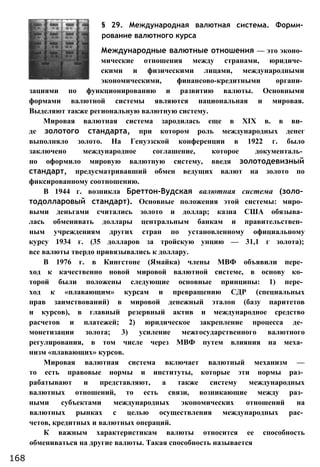 § 29. Международная валютная система. Форми­
рование валютного курса
Международные валютные отношения — это эконо­
мические отношения между странами, юридиче­
скими и физическими лицами, международными
экономическими, финансово-кредитными органи­
зациями по функционированию и развитию валюты. Основными
формами валютной системы являются национальная и мировая.
Выделяют также региональную валютную систему.
Мировая валютная система зародилась еще в XIX в. в ви­
де золотого стандарта, при котором роль международных денег
выполняло золото. На Генуэзской конференции в 1922 г. было
заключено международное соглашение, которое документаль­
но оформило мировую валютную систему, введя золотодевизный
стандарт, предусматривавший обмен ведущих валют на золото по
фиксированному соотношению.
В 1944 г. возникла Бреттон-Вудская валютная система (золо­
тодолларовый стандарт). Основные положения этой системы: миро­
выми деньгами считались золото и доллар; казна США обязыва­
лась обменивать доллары центральным банкам и правительствен­
ным учреждениям других стран по установленному официальному
курсу 1934 г. (35 долларов за тройскую унцию — 31,1 г золота);
все валюты твердо привязывались к доллару.
В 1976 г. в Кингстоне (Ямайка) члены МВФ объявили пере­
ход к качественно новой мировой валютной системе, в основу ко­
торой были положены следующие основные принципы: 1) пере­
ход к «плавающим» курсам и превращению СДР (специальных
прав заимствований) в мировой денежный эталон (базу паритетов
и курсов), в главный резервный актив и международное средство
расчетов и платежей; 2) юридическое закрепление процесса де­
монетизации золота; 3) усиление межгосударственного валютного
регулирования, в том числе через МВФ путем влияния на меха­
низм «плавающих» курсов.
Мировая валютная система включает валютный механизм —
то есть правовые нормы и институты, которые эти нормы раз­
рабатывают и представляют, а также систему международных
валютных отношений, то есть связи, возникающие между раз­
ными субъектами международных экономических отношений на
валютных рынках с целью осуществления международных рас­
четов, кредитных и валютных операций.
К важным характеристикам валюты относится ее способность
обмениваться на другие валюты. Такая способность называется
168
 