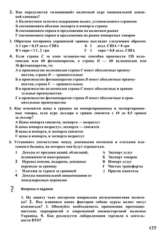 2. Как определяется «плавающий» валютный курс национальной денеж­
ной единицы?
А Количеством золотого содержания валют, установленного странами
Б соотношением объемов экспорта и импорта страны
В соотношением спроса и предложения на валютном рынке
Г соотношением спроса и предложения на рынке импортных товаров
3. Обратная котировка украинской гривны выглядит следующим образом:
А 1 грн = 0,15 долл. США Б 1 долл. США = 8 грн
В 1 евро = 1 1 , 2 грн Г 1 евро = 0,8 долл. США
4. Если страна С за один человеко-час способна произвести 120 вело­
сипедов или 60 фотоаппаратов, а страна D — 60 велосипедов или
36 фотоаппаратов, то:
А в производстве велосипедов страна С имеет абсолютные преиму­
щества, страна D — сравнительные
Б в производстве фотоаппаратов страна D имеет абсолютные преиму­
щества, страна С — сравнительные
В в производстве велосипедов страна С имеет абсолютные и сравни­
тельные преимущества
Г в производстве фотоаппаратов страна D имеет абсолютные и срав­
нительные преимущества
5. Как изменятся цены в гривнах на импортированные и экспортирован­
ные товары, если курс доллара к гривне снизится с 10 до 8,5 гривен
за доллар?
А Цены импорта снизятся, экспорта — возрастут
Б цены импорта возрастут, экспорта — снизятся
В цены и импорта, и экспорта снизятся
Г цены и импорта, и экспорта возрастут
6. Установите соответствие между денежными потоками и статьями пла­
тежного баланса, на которых они будут отражаться.
1 Доходы от продажи акций, облигаций, А Экспорт услуг
недвижимости иностранцам Б Экспорт товаров
2 Перевод пенсии, подарков, денежные В Импорт услуг
переводы за границу Г Чистые трансферты
3 Платежи за туризм за границей Д Приток капитала
4 Доходы национальной авиакомпании от
международных перевозок
Вопросы и задания
1. На защиту чьих интересов направлена антидемпинговая полити­
ка? 2. Под влиянием каких факторов гибкие курсы валют могут
изменяться? 3. Обоснуйте необходимость применения протекцио­
нистских мероприятий в современной внешнеторговой политике
Украины. 4. Как реализуется либерализация торговли в деятель­
ности ВТО?
177
 