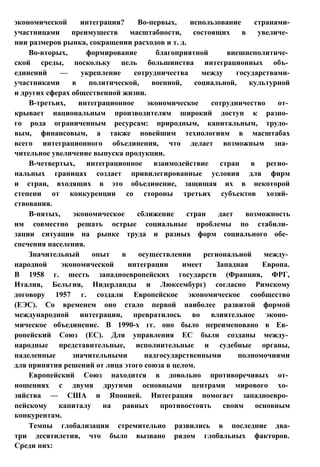 экономической интеграции? Во-первых, использование странами-
участницами преимуществ масштабности, состоящих в увеличе­
нии размеров рынка, сокращении расходов и т. д.
Во-вторых, формирование благоприятной внешнеполитиче­
ской среды, поскольку цель большинства интеграционных объ­
единений — укрепление сотрудничества между государствами-
участниками в политической, военной, социальной, культурной
и других сферах общественной жизни.
В-третьих, интеграционное экономическое сотрудничество от­
крывает национальным производителям широкий доступ к разно­
го рода ограниченным ресурсам: природным, капитальным, трудо­
вым, финансовым, а также новейшим технологиям в масштабах
всего интеграционного объединения, что делает возможным зна­
чительное увеличение выпуска продукции.
В-четвертых, интеграционное взаимодействие стран в регио­
нальных границах создает привилегированные условия для фирм
и стран, входящих в это объединение, защищая их в некоторой
степени от конкуренции со стороны третьих субъектов хозяй­
ствования.
В-пятых, экономическое сближение стран дает возможность
им совместно решать острые социальные проблемы по стабили­
зации ситуации на рынке труда и разных форм социального обе­
спечения населения.
Значительный опыт в осуществлении региональной между­
народной экономической интеграции имеет Западная Европа.
В 1958 г. шесть западноевропейских государств (Франция, ФРГ,
Италия, Бельгия, Нидерланды и Люксембург) согласно Римскому
договору 1957 г. создали Европейское экономическое сообщество
(ЕЭС). Со временем оно стало первой наиболее развитой формой
международной интеграции, превратилось во влиятельное эконо­
мическое объединение. В 1990-х гг. оно было переименовано в Ев­
ропейский Союз (ЕС). Для управления ЕС были созданы между­
народные представительные, исполнительные и судебные органы,
наделенные значительными надгосударственными полномочиями
для принятия решений от лица этого союза в целом.
Европейский Союз находится в довольно противоречивых от­
ношениях с двумя другими основными центрами мирового хо­
зяйства — США и Японией. Интеграция помогает западноевро­
пейскому капиталу на равных противостоять своим основным
конкурентам.
Темпы глобализации стремительно развились в последние два-
три десятилетия, что было вызвано рядом глобальных факторов.
Среди них:
 