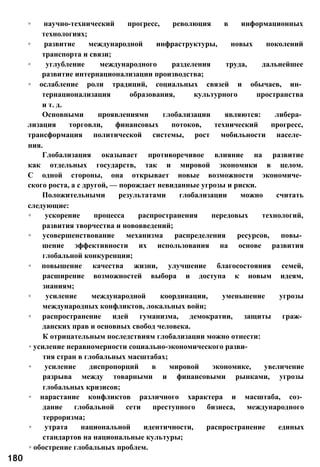 ◦ научно-технический прогресс, революция в информационных
технологиях;
◦ развитие международной инфраструктуры, новых поколений
транспорта и связи;
◦ углубление международного разделения труда, дальнейшее
развитие интернационализации производства;
◦ ослабление роли традиций, социальных связей и обычаев, ин­
тернационализация образования, культурного пространства
и т. д.
Основными проявлениями глобализации являются: либера­
лизация торговли, финансовых потоков, технический прогресс,
трансформация политической системы, рост мобильности населе­
ния.
Глобализация оказывает противоречивое влияние на развитие
как отдельных государств, так и мировой экономики в целом.
С одной стороны, она открывает новые возможности экономиче­
ского роста, а с другой, — порождает невиданные угрозы и риски.
Положительными результатами глобализации можно считать
следующие:
◦ ускорение процесса распространения передовых технологий,
развития творчества и нововведений;
◦ усовершенствование механизма распределения ресурсов, повы­
шение эффективности их использования на основе развития
глобальной конкуренции;
◦ повышение качества жизни, улучшение благосостояния семей,
расширение возможностей выбора и доступа к новым идеям,
знаниям;
◦ усиление международной координации, уменьшение угрозы
международных конфликтов, локальных войн;
◦ распространение идей гуманизма, демократии, защиты граж­
данских прав и основных свобод человека.
К отрицательным последствиям глобализации можно отнести:
◦ усиление неравномерности социально-экономического разви­
тия стран в глобальных масштабах;
◦ усиление диспропорций в мировой экономике, увеличение
разрыва между товарными и финансовыми рынками, угрозы
глобальных кризисов;
◦ нарастание конфликтов различного характера и масштаба, соз­
дание глобальной сети преступного бизнеса, международного
терроризма;
◦ утрата национальной идентичности, распространение единых
стандартов на национальные культуры;
◦ обострение глобальных проблем.
180
 