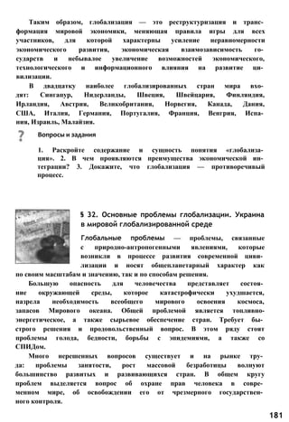 Таким образом, глобализация — это реструктуризация и транс­
формация мировой экономики, меняющая правила игры для всех
участников, для которой характерны усиление неравномерности
экономического развития, экономическая взаимозависимость го­
сударств и небывалое увеличение возможностей экономического,
технологического и информационного влияния на развитие ци­
вилизации.
В двадцатку наиболее глобализированных стран мира вхо­
дят: Сингапур, Нидерланды, Швеция, Швейцария, Финляндия,
Ирландия, Австрия, Великобритания, Норвегия, Канада, Дания,
США, Италия, Германия, Португалия, Франция, Венгрия, Испа­
ния, Израиль, Малайзия.
§ 32. Основные проблемы глобализации. Украина
в мировой глобализированной среде
Глобальные проблемы — проблемы, связанные
с природно-антропогенными явлениями, которые
возникли в процессе развития современной циви­
лизации и носят общепланетарный характер как
по своим масштабам и значению, так и по способам решения.
Большую опасность для человечества представляет состоя­
ние окружающей среды, которое катастрофически ухудшается,
назрела необходимость всеобщего мирового освоения космоса,
запасов Мирового океана. Общей проблемой является топливно-
энергетическое, а также сырьевое обеспечение стран. Требует бы­
строго решения и продовольственный вопрос. В этом ряду стоят
проблемы голода, бедности, борьбы с эпидемиями, а также со
СПИДом.
Много нерешенных вопросов существует и на рынке тру­
да: проблемы занятости, рост массовой безработицы волнуют
большинство развитых и развивающихся стран. В общем кругу
проблем выделяется вопрос об охране прав человека в совре­
менном мире, об освобождении его от чрезмерного государствен­
ного контроля.
Вопросы и задания
1. Раскройте содержание и сущность понятия «глобализа­
ция». 2. В чем проявляются преимущества экономической ин­
теграции? 3. Докажите, что глобализация — противоречивый
процесс.
181
 