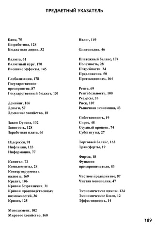 ПРЕДМЕТНЫЙ УКАЗАТЕЛЬ
Банк, 75 Налог, 149
Безработица, 128
Бюджетная линия, 32 Олигополия, 46
Валюта, 61
Валютный курс, 170
Внешние эффекты, 145
Глобализация, 178
Государственное
предприятие, 87
Государственный бюджет, 151
Демпинг, 166
Деньги, 57
Домашнее хозяйство, 18
Закон Оукена, 132
Занятость, 128
Заработная плата, 66
Издержки, 91
Инфляция, 135
Информация, 77
Капитал, 72
Комплементы, 28
Конвертируемость
валюты, 169
Кредит, 106
Кривая безразличия, 31
Кривая производственных
возможностей, 36
Кризис, 125
Платежный баланс, 174
Полезность, 28
Потребности, 24
Предложение, 50
Протекционизм, 164
Рента, 69
Рентабельность, 100
Ресурсы, 35
Риск, 107
Рыночная экономика, 43
Собственность, 19
Спрос, 48
Ссудный процент, 74
Субституты, 27
Торговый баланс, 163
Трансферты, 19
Фирма, 18
Функции
предпринимателя, 83
Частное предприятие, 87
Чистая монополия, 47
Экономические циклы, 124
Экономическое благо, 12
Эффективность, 14
Менеджмент, 102
Мировое хозяйство, 160
189
 
