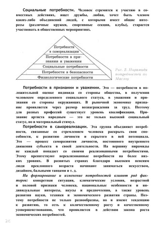 Социальные потребности. Человек стремится к участию в со­
вместных действиях, ищет дружбы, любви, хочет быть членом
каких-либо объединений людей, с которыми имеет общие инте­
ресы (различные кружки, спортивные секции, клубы), старается
участвовать в общественных мероприятиях.
Потребности в признании и уважении. Это — потребности в по­
ложительной оценке индивида со стороны общества, в получении
человеком определенного социального статуса, в уважении и при­
знании со стороны окружающих. В рыночной экономике призна­
ние проявляется через размер вознаграждения за труд. Поэтому
для разных профессий существует уровень квалификации. При­
знание артиста народным — это не только высокий социальный
статус, но и материальный стимул.
Потребности в самореализации. Эта группа объединяет потреб­
ности, связанные со стремлением человека раскрыть свои спо­
собности, к развитию личности и скрытого в ней потенциала.
Это — процесс саморазвития личности, постоянного внутреннего
движения субъекта в своей деятельности. На вершину пирамиды
не каждый попадает со своими реализованными потребностями.
Этому препятствуют нереализованные потребности на более низ­
ких уровнях. В развитых странах благодаря высоким пенсиям
люди преклонного возраста начинают заниматься искусством,
дизайном, бальными танцами и т. д.
На формирование и изменение потребностей влияют ряд фак­
торов: конкретная ситуация, климатические условия, возрастной
и половой признаки человека, национальные особенности и ин­
дивидуальные интересы, вкусы и предпочтения, а также уровень
развития науки, техники и экономического развития страны. Поэ­
тому потребности не только разнообразны, но и имеют тенденцию
к развитию, то есть к количественному росту и качественному
усовершенствованию, что проявляется в действии закона роста
экономических потребностей.
 