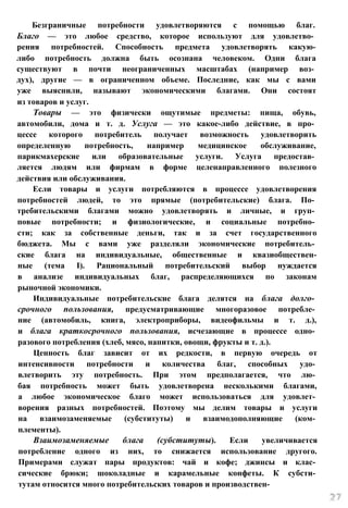 Безграничные потребности удовлетворяются с помощью благ.
Благо — это любое средство, которое используют для удовлетво­
рения потребностей. Способность предмета удовлетворять какую-
либо потребность должна быть осознана человеком. Одни блага
существуют в почти неограниченных масштабах (например воз­
дух), другие — в ограниченном объеме. Последние, как мы с вами
уже выяснили, называют экономическими благами. Они состоят
из товаров и услуг.
Товары — это физически ощутимые предметы: пища, обувь,
автомобили, дома и т. д. Услуга — это какое-либо действие, в про­
цессе которого потребитель получает возможность удовлетворить
определенную потребность, например медицинское обслуживание,
парикмахерские или образовательные услуги. Услуга предостав­
ляется людям или фирмам в форме целенаправленного полезного
действия или обслуживания.
Если товары и услуги потребляются в процессе удовлетворения
потребностей людей, то это прямые (потребительские) блага. По­
требительскими благами можно удовлетворять и личные, и груп­
повые потребности; и физиологические, и социальные потребно­
сти; как за собственные деньги, так и за счет государственного
бюджета. Мы с вами уже разделяли экономические потребитель­
ские блага на индивидуальные, общественные и квазиобществен-
ные (тема I). Рациональный потребительский выбор нуждается
в анализе индивидуальных благ, распределяющихся по законам
рыночной экономики.
Индивидуальные потребительские блага делятся на блага долго­
срочного пользования, предусматривающие многоразовое потребле­
ние (автомобиль, книга, электроприборы, видеофильмы и т. д.),
и блага краткосрочного пользования, исчезающие в процессе одно­
разового потребления (хлеб, мясо, напитки, овощи, фрукты и т. д.).
Ценность благ зависит от их редкости, в первую очередь от
интенсивности потребности и количества благ, способных удо­
влетворить эту потребность. При этом предполагается, что лю­
бая потребность может быть удовлетворена несколькими благами,
а любое экономическое благо может использоваться для удовлет­
ворения разных потребностей. Поэтому мы делим товары и услуги
на взаимозаменяемые (субституты) и взаимодополняющие (ком­
плементы).
Взаимозаменяемые блага (субституты). Если увеличивается
потребление одного из них, то снижается использование другого.
Примерами служат пары продуктов: чай и кофе; джинсы и клас­
сические брюки; шоколадные и карамельные конфеты. К субсти­
тутам относится много потребительских товаров и производствен-
 