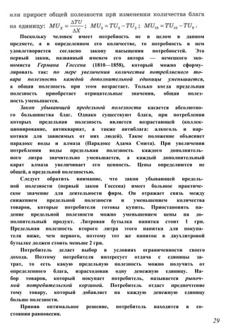 Поскольку человек имеет потребность не в целом в данном
предмете, а в определенном его количестве, то потребность в нем
удовлетворяется согласно закону насыщения потребностей. Это
первый закон, названный именем его автора — немецкого эко­
номиста Германа Госсена (1810—1858), который можно сформу­
лировать так: по мере увеличения количества потребляемого то­
вара полезность каждой дополнительной единицы уменьшается,
а общая полезность при этом возрастает. Только когда предельная
полезность приобретает отрицательные значения, общая полез­
ность уменьшается.
Закон убывающей предельной полезности касается абсолютно­
го большинства благ. Однако существуют блага, при потреблении
которых предельная полезность является возрастающей (коллек­
ционирование, антиквариат, а также антиблага: алкоголь и нар­
котики для зависимых от них людей). Такое положение объясняет
парадокс воды и алмаза (Парадокс Адама Смита). При увеличении
потребления воды предельная полезность каждого дополнитель­
ного литра значительно уменьшается, а каждый дополнительный
карат алмаза увеличивает его ценность. Цены определяются не
общей, а предельной полезностью.
Следует обратить внимание, что закон убывающей предель­
ной полезности (первый закон Госсена) имеет большое практиче­
ское значение для деятельности фирм. Он отражает связь между
снижением предельной полезности и уменьшением количества
товаров, которые потребители готовы купить. Приостановить па­
дение предельной полезности можно уменьшением цены на до­
полнительный продукт. Литровая бутылка напитка стоит 1 грн.
Предельная полезность второго литра этого напитка для покупа­
теля ниже, чем первого, поэтому тот же напиток в двухлитровой
бутылке должен стоить меньше 2 грн.
Потребитель делает выбор в условиях ограниченности своего
дохода. Поэтому потребителя интересует отдача с единицы за­
трат, то есть какую предельную полезность можно получить от
определенного блага, израсходовав одну денежную единицу. На­
бор товаров, который покупает потребитель, называется рыноч­
ной потребительской корзиной. Потребитель отдаст предпочтение
тому товару, который добавляет на каждую денежную единицу
больше полезности.
Приняв оптимальное решение, потребитель находится в со­
стоянии равновесия.
29
 