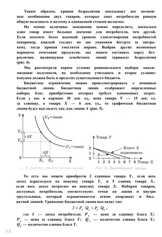 Таким образом, кривая безразличия показывает все возмож­
ные комбинации двух товаров, которые дают потребителю равную
общую полезность и поэтому в одинаковой степени желаемы.
На основе величины замещения можно определить, насколько
один товар имеет большее значение для потребителя, чем другой.
Если возьмем более высокий уровень удовлетворения потребностей
(например, каждый съедает по две упаковки йогурта за завтра­
ком), тогда кривая сместится вправо. Выбрав другие возможные
варианты сочетания продуктов, мы можем составить карту без­
различия, являющуюся семейством линий (кривых) безразличия
(рис. 4).
Мы рассмотрели первое условие рационального выбора: макси­
мизацию полезности, но необходимо учитывать и второе условие:
покупка должна быть в пределах существующего бюджета.
Бюджетное ограничение можно проиллюстрировать с помощью
бюджетной линии. Бюджетная линия отображает определенные
наборы благ, приобретение которых требует одинаковых затрат.
Если у вас в кармане 30 ден. ед., цена товара Y — 15 ден. ед.
за единицу, а товара X — 6 ден. ед., то графически бюджетная
линия будет выглядеть так, как линия А (рис. 5).
То есть мы можем приобрести 2 единицы товара Y , если весь
доход израсходуем на покупку товара Y , и 5 единиц товара X ,
если весь доход потратим на покупку товара X . Наборам товаров,
доступных потребителю, соответствуют точки на линии и внутри
треугольника, который ограничивается осями координат и бюд­
жетной линией. Уравнение бюджетной линии выглядит так:
где I — доход потребителя; Р х — цена за единицу блага X ;
Р у — цена за единицу блага Y ; Q x — количество единиц блага X ;
Q y — количество единиц блага Y .
 