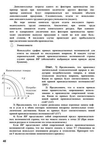 Используйте график кривых производственных возможностей для
ответа на каждый из последующих вопросов. В каждом случае
первоначальной кривой производственных возможностей страны
служит кривая ВВ' (обозначайте выбранную вами кривую двумя
буквами).
Ответ. 1) Предположим, что произошел
значительный технологический прорыв в ин­
дустрии потребительских товаров, и новая
технология получила широкое, применение.
Какая из кривых будет соответствовать но­
вой кривой производственных возможностей?
(BD')
2) Предположим, что к власти пришло
новое правительство, запрещающее исполь­
зование в производстве современной техни­
ки. Какая из кривых будет соответствовать
новой кривой производственных возможно­
стей? (АА')
3) Предположим, что в стране разведаны новые огромные запасы неф­
ти и угля и в обоих секторах экономики внедрены значительные техно­
логические достижения. Какая из кривых будет соответствовать новой
кривой производственных возможностей? (СС')
4) Если ВВ' представляет собой современный предел производствен­
ных возможностей страны, что вы можете сказать о точке XI (При имею­
щихся ресурсах и технологии эта точка недосягаема.)
Если ВВ' представляет собой современный предел производственных
возможностей страны, что вы можете сказать о точке У? (Экономика не
полностью использует имеющиеся ресурсы и технологию. Примером точ­
ки У является состояние экономического кризиса.)
40
Дополнительные затраты одного из факторов производства (на­
пример труда) при неизменном количестве другого фактора (на­
пример капитала) будут сопровождаться все меньшим объемом
дополнительной продукции. Следовательно, отдача от использова­
ния дополнительного трудового ресурса уменьшается (падает).
По мере замены капитала трудом отдача последнего (произ­
водительность труда) снижается. Аналогично: при замене труда
капиталом снижается отдача капитального ресурса. При одинако­
вом и одноразовом увеличении всех факторов производства проис­
ходит увеличение выпуска продукции в такой же или даже боль­
шей степени. В последнем случае происходит рост прибыльности
при увеличении масштаба производства.
Учимся вместе
 
