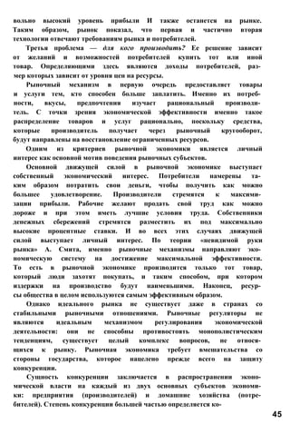 вольно высокий уровень прибыли И также останется на рынке.
Таким образом, рынок показал, что первая и частично вторая
технологии отвечают требованиям рынка и потребителей.
Третья проблема — для кого производить? Ее решение зависит
от желаний и возможностей потребителей купить тот или иной
товар. Определяющими здесь являются доходы потребителей, раз­
мер которых зависит от уровня цен на ресурсы.
Рыночный механизм в первую очередь предоставляет товары
и услуги тем, кто способен больше заплатить. Именно их потреб­
ности, вкусы, предпочтения изучает рациональный производи­
тель. С точки зрения экономической эффективности именно такое
распределение товаров и услуг рационально, поскольку средства,
которые производитель получает через рыночный кругооборот,
будут направлены на восстановление ограниченных ресурсов.
Одним из критериев рыночной экономики является личный
интерес как основной мотив поведения рыночных субъектов.
Основной движущей силой в рыночной экономике выступает
собственный экономический интерес. Потребители намерены та­
ким образом потратить свои деньги, чтобы получить как можно
большее удовлетворение. Производители стремятся к максими­
зации прибыли. Рабочие желают продать свой труд как можно
дороже и при этом иметь лучшие условия труда. Собственники
денежных сбережений стремятся разместить их под максимально
высокие процентные ставки. И во всех этих случаях движущей
силой выступает личный интерес. По теории «невидимой руки
рынка» А. Смита, именно рыночные механизмы направляют эко­
номическую систему на достижение максимальной эффективности.
То есть в рыночной экономике производится только тот товар,
который люди захотят покупать, и таким способом, при котором
издержки на производство будут наименьшими. Наконец, ресур­
сы общества в целом используются самым эффективным образом.
Однако идеального рынка не существует даже в странах со
стабильными рыночными отношениями. Рыночные регуляторы не
являются идеальным механизмом регулирования экономической
деятельности: они не способны противостоять монополистическим
тенденциям, существует целый комплекс вопросов, не относя­
щихся к рынку. Рыночная экономика требует вмешательства со
стороны государства, которое нацелено прежде всего на защиту
конкуренции.
Сущность конкуренции заключается в распространении эконо­
мической власти на каждый из двух основных субъектов экономи­
ки: предприятия (производителей) и домашние хозяйства (потре­
бителей). Степень конкуренции большей частью определяется ко-
45
 