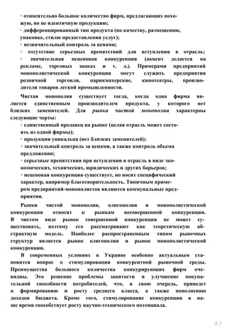 ◦ относительно большое количество фирм, предлагающих похо­
жую, но не идентичную продукцию;
◦ дифференцированный тип продукта (по качеству, размещению,
упаковке, стилю предоставления услуг);
◦ незначительный контроль за ценами;
◦ отсутствие серьезных препятствий для вступления в отрасль;
◦ значительная неценовая конкуренция (акцент делается на
рекламе, торговых знаках и т. д.). Примерами предприятий
монополистической конкуренции могут служить предприятия
розничной торговли, парикмахерские, кинотеатры, произво­
дители товаров легкой промышленности.
Чистая монополия существует тогда, когда одна фирма яв­
ляется единственным производителем продукта, у которого нет
близких заменителей. Для рынка чистой монополии характерны
следующие черты:
◦ единственный продавец на рынке (целая отрасль может состо­
ять из одной фирмы);
◦ продукция уникальна (нет близких заменителей);
◦ значительный контроль за ценами, а также контроль объема
предложения;
◦ серьезные препятствия при вступлении в отрасль в виде эко­
номических, технических, юридических и других барьеров;
◦ неценовая конкуренция существует, но носит специфический
характер, например благотворительность. Типичным приме­
ром предприятий-монополистов являются коммунальные пред­
приятия.
Рынки чистой монополии, олигополии и монополистической
конкуренции относят к рынкам несовершенной конкуренции.
В чистом виде рынок совершенной конкуренции не может су­
ществовать, поэтому его рассматривают как теоретическую аб­
страктную модель. Наиболее распространенным типом рыночных
структур является рынок олигополии и рынок монополистической
конкуренции.
В современных условиях в Украине особенно актуальным ста­
новится вопрос о стимулировании конкурентной рыночной среды.
Преимущества большого количества конкурирующих фирм оче­
видны. Это решение проблемы занятости и улучшение покупа­
тельной способности потребителей, что, в свою очередь, приведет
к формированию и росту среднего класса, а также пополнению
доходов бюджета. Кроме того, стимулирование конкуренции в на­
ше время способствует росту научно-технического потенциала.
 