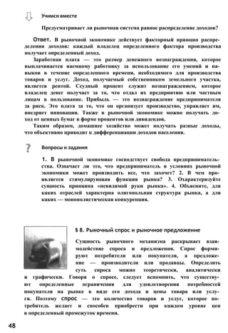 Учимся вместе
Предусматривает ли рыночная система равное распределение доходов?
Ответ. В рыночной экономике действует факторный принцип распре­
деления доходов: каждый владелец определенного фактора производства
получает определенный доход.
Заработная плата — это размер денежного вознаграждения, которое
выплачивается наемному работнику за использование его умений и на­
выков в течение определенного времени, необходимого для производства
товаров и услуг. Доход, получаемый собственником земельного участка,
является рентой. Ссудный процент служит вознаграждением, которое
владелец денег получает за то, что отдал их предприятию или частным
лицам в пользование. Прибыль — это вознаграждение предпринимателя
за риск. Это плата за то, что он организует производство, управляет им,
внедряет инновации. Также в рыночной экономике можно получать до­
ход от ценных бумаг в форме процентов или дивидендов.
Таким образом, домашнее хозяйство может получать разные доходы,
что объективно приводит к дифференциации доходов населения.
§ 8. Рыночный спрос и рыночное предложение
Сущность рыночного механизма раскрывает взаи­
модействие спроса и предложения. Спрос форми­
руют потребители или покупатели, а предложе­
ние — производители или продавцы. Определить
суть спроса можно теоретически, аналитически
и графически. Говоря о спросе, следует вспомнить, что существу­
ют определенные ограничения для удовлетворения потребностей
покупателя на рынке в виде его дохода и цены товара или услу­
ги. Поэтому спрос — это количество товаров и услуг, которое по­
требитель желает и способен приобрести при каждом уровне цен
в определенный промежуток времени.
48
Вопросы и задания
1. В рыночной экономике господствует свобода предприниматель­
ства. Означает ли это, что предприниматель в условиях рыночной
экономики может производить все, что захочет? 2. В чем про­
является стимулирующая функция рынка? 3. Охарактеризуйте
сущность принципа «невидимой руки рынка». 4. Объясните, для
каких отраслей характерна олигопольная структура рынка, а для
каких — монополистическая конкуренция.
 