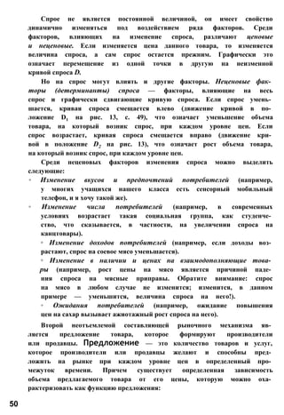 Спрое не является постоянной величиной, он имеет свойство
динамично изменяться под воздействием ряда факторов. Среди
факторов, влияющих на изменение спроса, различают ценовые
и неценовые. Если изменяется цена данного товара, то изменяется
величина спроса, а сам спрос остается прежним. Графически это
означает перемещение из одной точки в другую на неизменной
кривой спроса D.
Но на спрос могут влиять и другие факторы. Неценовые фак­
торы (детерминанты) спроса — факторы, влияющие на весь
спрос и графически сдвигающие кривую спроса. Если спрос умень­
шается, кривая спроса смещается влево (движение кривой в по­
ложение D1 на рис. 13, с. 49), что означает уменьшение объема
товара, на который возник спрос, при каждом уровне цен. Если
спрос возрастает, кривая спроса смещается вправо (движение кри­
вой в положение D2 на рис. 13), что означает рост объема товара,
на который возник спрос, при каждом уровне цен.
Среди неценовых факторов изменения спроса можно выделить
следующие:
◦ Изменение вкусов и предпочтений потребителей (например,
у многих учащихся нашего класса есть сенсорный мобильный
телефон, и я хочу такой же).
◦ Изменение числа потребителей (например, в современных
условиях возрастает такая социальная группа, как студенче­
ство, что сказывается, в частности, на увеличении спроса на
канцтовары).
◦ Изменение доходов потребителей (например, если доходы воз­
растают, спрос на соевое мясо уменьшается).
◦ Изменение в наличии и ценах на взаимодополняющие това­
ры (например, рост цены на мясо является причиной паде­
ния спроса на мясные приправы. Обратите внимание: спрос
на мясо в любом случае не изменится; изменится, в данном
примере — уменьшится, величина спроса на него!).
◦ Ожидания потребителей (например, ожидание повышения
цен на сахар вызывает ажиотажный рост спроса на него).
Второй неотъемлемой составляющей рыночного механизма яв­
ляется предложение товара, которое формируют производители
или продавцы. Предложение — это количество товаров и услуг,
которое производители или продавцы желают и способны пред­
ложить на рынке при каждом уровне цен в определенный про­
межуток времени. Причем существует определенная зависимость
объема предлагаемого товара от его цены, которую можно оха­
рактеризовать как функцию предложения:
50
 