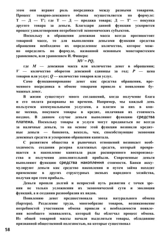 этом они играют роль посредника между разными товарами.
Процесс товарно-денежного обмена осуществляется по формуле:
Т — Д — Т'; где Т — Д — продажа товара; Д — Т' — покупка
другого товара за деньги. Благодаря данной функции ускоряется
процесс удовлетворения потребностей экономических субъектов.
Поскольку в обращении денежная масса всегда противостоит
товарной массе, то для выполнения деньгами функции средства
обращения необходимо их определенное количество, которое мож­
но определить по формуле, названной основным монетаристским
уравнением, или уравнением И. Фишера:
MV = PQ,
где М — денежная масса или количество денег в обращении;
V — количество оборотов денежной единицы за год; Р — цена
товаров или услуг; Q — количество товаров или услуг.
Само функционирование денег как средства обращения, вре­
менного посредника в обмене товарами привело к появлению бу­
мажных денег.
В жизни существует много соглашений, когда получение блага
и его оплата разорваны во времени. Например, мы каждый день
пользуемся коммунальными услугами, а платим за них в кон­
це месяца, покупаем товары в кредит, оплачивая их стоимость
позднее. В данном случае деньги выполняют функцию средства
платежа. Поскольку товары и услуги могут продаваться не всегда
за наличные деньги, то на основе этой функции возникли кредит­
ные деньги — банкнота, вексель, чек, способствующие экономии
денежных средств и ускорению обращения капитала.
С развитием общества и рыночных отношений возникает необ­
ходимость создания резерва платежных средств, который превра­
щается в накопление капитала ради расширенного воспроизвод­
ства и получения дополнительной прибыли. Современные деньги
выполняют функцию средства накопления стоимости. Банки акку­
мулируют деньги как средство накопления и путем займа находят
применение в других структурных звеньях народного хозяйства,
получая при этом прибыль.
Деньги прошли долгий и непростой путь развития с точки зре­
ния не только усложнения их экономической сути и эволюции
функций, а и создания разнообразия их видов.
Появлению денег предшествовала эпоха натурального обмена
(бартера). Разделение труда, многообразие товаров, возникновение
потребностей участников обмена привели к необходимости появле­
ния всеобщего эквивалента, который бы облегчал процесс обмена.
Из общей товарной массы начали выделяться товары, обладавшие
признанной общественной полезностью, на которые существовал
58
 