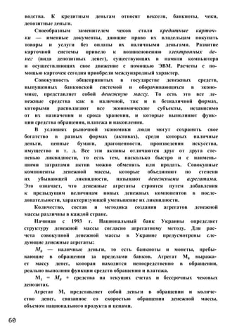 водства. К кредитным деньгам относят векселя, банкноты, чеки,
депозитные деньги.
Своеобразным заменителем чеков стали кредитные карточ­
ки — именные документы, дающие право их владельцам покупать
товары и услуги без оплаты их наличными деньгами. Развитие
карточной системы привело к возникновению электронных де­
нег (вида депозитных денег), существующих в памяти компьютера
и осуществляющих свое движение с помощью ЭВМ. Расчеты с по­
мощью карточек сегодня приобрели международный характер.
Совокупность общепринятых в государстве денежных средств,
выпущенных банковской системой и оборачивающихся в эконо­
мике, представляет собой денежную массу. То есть это все де­
нежные средства как в наличной, так и в безналичной формах,
которыми располагают все экономические субъекты, независимо
от их назначения и срока хранения, и которые выполняют функ­
ции средства обращения, платежа и накопления.
В условиях рыночной экономики люди могут сохранять свое
богатство в разных формах (активах), среди которых наличные
деньги, ценные бумаги, драгоценности, произведения искусства,
имущество и т. д. Все эти активы отличаются друг от друга сте­
пенью ликвидности, то есть тем, насколько быстро и с наимень­
шими затратами актив можно обменять или продать. Совокупные
компоненты денежной массы, которые объединяют по степени
их убывающей ликвидности, называют денежными агрегатами.
Это означает, что денежные агрегаты строятся путем добавления
к предыдущим величинам новых денежных компонентов в после­
довательности, характеризующей уменьшение их ликвидности.
Количество, состав и методика создания агрегатов денежной
массы различны в каждой стране.
Начиная с 1993 г. Национальный банк Украины определяет
структуру денежной массы согласно агрегатному методу. Для рас­
чета совокупной денежной массы в Украине предусмотрены сле­
дующие денежные агрегаты:
М0 — наличные деньги, то есть банкноты и монеты, пребы­
вающие в обращении за пределами банков. Агрегат М0 выража­
ет массу денег, которая находится непосредственно в обращении,
реально выполняя функции средств обращения и платежа.
М1 = М0 + средства на текущих счетах и бессрочных чековых
депозитах.
Агрегат М, представляет собой деньги в обращении и количе­
ство денег, связанное со скоростью обращения денежной массы,
объемом национального продукта и ценами.
60
 