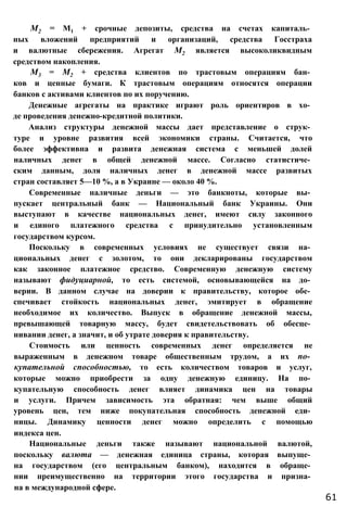 М2 = M1 + срочные депозиты, средства на счетах капиталь­
ных вложений предприятий и организаций, средства Госстраха
и валютные сбережения. Агрегат М2 является высоколиквидным
средством накопления.
М3 = М2 + средства клиентов по трастовым операциям бан­
ков и ценные бумаги. К трастовым операциям относятся операции
банков с активами клиентов по их поручению.
Денежные агрегаты на практике играют роль ориентиров в хо­
де проведения денежно-кредитной политики.
Анализ структуры денежной массы дает представление о струк­
туре и уровне развития всей экономики страны. Считается, что
более эффективна и развита денежная система с меньшей долей
наличных денег в общей денежной массе. Согласно статистиче­
ским данным, доля наличных денег в денежной массе развитых
стран составляет 5—10 %, а в Украине — около 40 %.
Современные наличные деньги — это банкноты, которые вы­
пускает центральный банк — Национальный банк Украины. Они
выступают в качестве национальных денег, имеют силу законного
и единого платежного средства с принудительно установленным
государством курсом.
Поскольку в современных условиях не существует связи на­
циональных денег с золотом, то они декларированы государством
как законное платежное средство. Современную денежную систему
называют фидуциарной, то есть системой, основывающейся на до­
верии. В данном случае на доверии к правительству, которое обе­
спечивает стойкость национальных денег, эмитирует в обращение
необходимое их количество. Выпуск в обращение денежной массы,
превышающей товарную массу, будет свидетельствовать об обесце­
нивании денег, а значит, и об утрате доверия к правительству.
Стоимость или ценность современных денег определяется не
выраженным в денежном товаре общественным трудом, а их по­
купательной способностью, то есть количеством товаров и услуг,
которые можно приобрести за одну денежную единицу. На по­
купательную способность денег влияет динамика цен на товары
и услуги. Причем зависимость эта обратная: чем выше общий
уровень цен, тем ниже покупательная способность денежной еди­
ницы. Динамику ценности денег можно определить с помощью
индекса цен.
Национальные деньги также называют национальной валютой,
поскольку валюта — денежная единица страны, которая выпуще­
на государством (его центральным банком), находится в обраще­
нии преимущественно на территории этого государства и призна­
на в международной сфере.
61
 