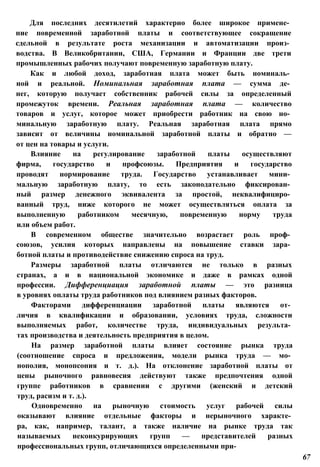 Для последних десятилетий характерно более широкое примене­
ние повременной заработной платы и соответствующее сокращение
сдельной в результате роста механизации и автоматизации произ­
водства. В Великобритании, США, Германии и Франции две трети
промышленных рабочих получают повременную заработную плату.
Как и любой доход, заработная плата может быть номиналь­
ной и реальной. Номинальная заработная плата — сумма де­
нег, которую получает собственник рабочей силы за определенный
промежуток времени. Реальная заработная плата — количество
товаров и услуг, которое может приобрести работник на свою но­
минальную заработную плату. Реальная заработная плата прямо
зависит от величины номинальной заработной платы и обратно —
от цен на товары и услуги.
Влияние на регулирование заработной платы осуществляют
фирма, государство и профсоюзы. Предприятия и государство
проводят нормирование труда. Государство устанавливает мини­
мальную заработную плату, то есть законодательно фиксирован­
ный размер денежного эквивалента за простой, неквалифициро­
ванный труд, ниже которого не может осуществляться оплата за
выполненную работником месячную, повременную норму труда
или объем работ.
В современном обществе значительно возрастает роль проф­
союзов, усилия которых направлены на повышение ставки зара­
ботной платы и противодействие снижению спроса на труд.
Размеры заработной платы отличаются не только в разных
странах, а и в национальной экономике и даже в рамках одной
профессии. Дифференциация заработной платы — это разница
в уровнях оплаты труда работников под влиянием разных факторов.
Факторами дифференциации заработной платы являются от­
личия в квалификации и образовании, условиях труда, сложности
выполняемых работ, количестве труда, индивидуальных результа­
тах производства и деятельность предприятия в целом.
На размер заработной платы влияет состояние рынка труда
(соотношение спроса и предложения, модели рынка труда — мо­
нополия, монопсония и т. д.). На отклонение заработной платы от
цены рыночного равновесия действуют также предпочтения одной
группе работников в сравнении с другими (женский и детский
труд, расизм и т. д.).
Одновременно на рыночную стоимость услуг рабочей силы
оказывают влияние отдельные факторы и нерыночного характе­
ра, как, например, талант, а также наличие на рынке труда так
называемых неконкурирующих групп — представителей разных
профессиональных групп, отличающихся определенными при-
67
 