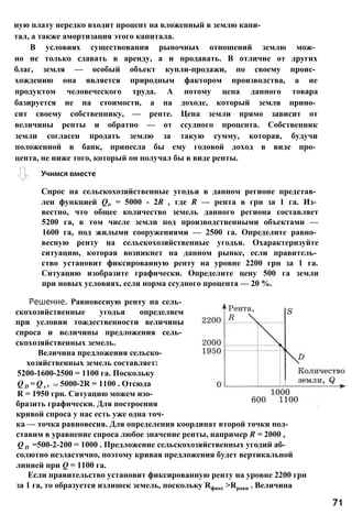Спрос на сельскохозяйственные угодья в данном регионе представ­
лен функцией Qd = 5000 - 2R , где R — рента в грн за 1 га. Из­
вестно, что общее количество земель данного региона составляет
5200 га, в том числе земли под производственными объектами —
1600 га, под жилыми сооружениями — 2500 га. Определите равно­
весную ренту на сельскохозяйственные угодья. Охарактеризуйте
ситуацию, которая возникнет на данном рынке, если правитель­
ство установит фиксированную ренту на уровне 2200 грн за 1 га.
Ситуацию изобразите графически. Определите цену 500 га земли
при новых условиях, если норма ссудного процента — 20 %.
Решение. Равновесную ренту на сель­
скохозяйственные угодья определяем
при условии тождественности величины
спроса и величины предложения сель­
скохозяйственных земель.
Величина предложения сельско­
хозяйственных земель составляет:
5200-1600-2500 = 1100 га. Поскольку
Q D = Q s , то 5000-2R = 1100 . Отсюда
R = 1950 грн. Ситуацию можем изо­
бразить графически. Для построения
кривой спроса у нас есть уже одна точ­
ка — точка равновесия. Для определения координат второй точки под­
ставим в уравнение спроса любое значение ренты, например R = 2000 ,
Q D =500-2-200 = 1000 . Предложение сельскохозяйственных угодий аб­
солютно неэластично, поэтому кривая предложения будет вертикальной
линией при Q = 1100 га.
Если правительство установит фиксированную ренту на уровне 2200 грн
за 1 га, то образуется излишек земель, поскольку Rфикс >Rравн . Величина
71
Учимся вместе
ную плату нередко входит процент на вложенный в землю капи­
тал, а также амортизация этого капитала.
В условиях существования рыночных отношений землю мож­
но не только сдавать в аренду, а и продавать. В отличие от других
благ, земля — особый объект купли-продажи, по своему проис­
хождению она является природным фактором производства, а не
продуктом человеческого труда. А потому цена данного товара
базируется не на стоимости, а на доходе, который земля прино­
сит своему собственнику, — ренте. Цена земли прямо зависит от
величины ренты и обратно — от ссудного процента. Собственник
земли согласен продать землю за такую сумму, которая, будучи
положенной в банк, принесла бы ему годовой доход в виде про­
цента, не ниже того, который он получал бы в виде ренты.
 