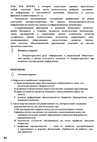 Wide Web (WWW), в котором существуют серверы практически
любой тематики. Чаще всего используются рубрики, касающие­
ся информации о деятельности компаний, продуктах и услугах,
финансах и инвестициях и т. д.
Основными поставщиками электронной информации на рынке
выступают центры-генераторы баз данных, центры-распределители
информации на основе баз данных и информационные провайдеры.
Сдерживающими факторами в развитии бизнесового использо­
вания Интернета в Украине являются недостаточная компьютери­
зация предприятий и учреждений, низкое техническое качество
телефонных линий, недостаточное количество современного ком­
муникационного оборудования, недостаточное развитие банков­
ской системы, обеспечивающей прохождение платежей по системе
кредитных карточек.
1. Определите ошибочное утверждение.
А Трансакционный спрос обуславливает необходимость денег для
оплаты различных товаров и услуг
Б наличные и безналичные деньги составляют денежное предложение
В спрос на капитал является понятием, тождественным спросу на
деньги
Г деловая информация предоставляется биржами, брокерскими ком­
паниями и банками
2. Среди перечисленных ситуаций найдите ту, которая влияет на рынок
программистов не так, как остальные три.
А На предприятиях широко используется компьютерная техника
Б фирмы охотно заключают соглашения с выпускниками школ, же­
лающими получить высшее образование и впоследствии работать
программистами
В количество студентов, обучающихся по этому профилю, ежегодно
возрастает
Г профессия программистов — одна из наиболее востребованных
и престижных в перечне объявлений «Требуются на работу» цен­
тра занятости
ПРАКТИКУМ
Тестовые задания
80
Вопросы и задания
1. Охарактеризуйте роль информации в современной обществен­
ной жизни и жизни отдельного человека. 2. Охарактеризуйте три
основных сектора рынка информации.
 