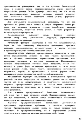 принимательства расширяется, как и его функции. Значительный
вклад в развитие теории предпринимательства сделал известный
американский ученый Питер Друкер (1909—2005). На его взгляд,
под предпринимателем понимают человека, который открывает
свой собственный бизнес, создающий новый рынок, формирую­
щий новых покупателей.
Для деятельности предпринимателей характерно, что все они
привносят на рынок новые товары и услуги, открывают новые ре­
сурсы или по-новому используют старые, способствуют развитию
новых технологий, открывают новые рынки, а также реорганизу­
ют существующие предприятия.
Предприниматель выполняет четыре функции, присущие
именно этому виду деятельности: ресурсную, управленческую,
инновационную, рискованную.
Ресурсная функция заключается в том, что предприниматель
берет на себя инициативу объединения финансовых, производ­
ственных, информационных, интеллектуальных и других ресурсов
в процессе производства товара или оказания услуги.
Управленческая функция предпринимателя заключается в при­
нятии управленческих решений на всех стадиях производствен­
ной и сбытовой деятельности, осуществления организации, пла­
нирования, мотивации и контроля производства. Инновационная
функция предусматривает освоение новой продукции, новых тех­
нологий и новых форм организации производства и труда, поиск
новых рынков сбыта, новых средств удовлетворения потребностей
потребителя, переход от традиционных к новым формам хозяй­
ствования, не имеющим аналогов в хозяйственной деятельности.
Рискованная функция заключается в необходимости принятия
решений, которые направлены на достижение успеха, но не гаран­
тируют его из-за неопределенности и изменчивости экономической
ситуации. Предприниматель рискует не только своей собственно­
стью, вложенными средствами, но и своим трудом, временем, де­
ловой репутацией.
Что отличает предпринимателя? Психология предпринимате­
лей иная, чем у всех остальных людей. Предпринимателя выделя­
ют три особенности, а именно: жажда независимости, повышенное
стремление к достижению цели и склонность к риску.
Характер предпринимательской деятельности действительно
предъявляет определенные требования к личности предприни­
мателя. Предприниматель должен иметь не только желание или
склонность к предпринимательству, но и определенные деловые
качества и черты характера, а именно: уверенность в себе, умение
83
 
