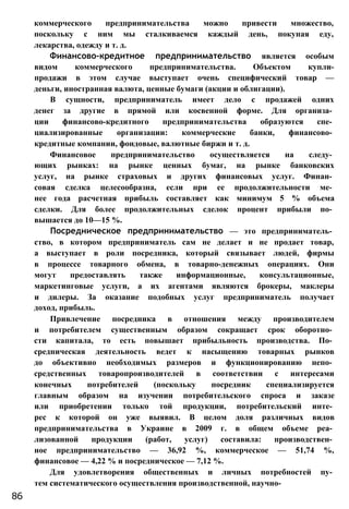 коммерческого предпринимательства можно привести множество,
поскольку с ним мы сталкиваемся каждый день, покупая еду,
лекарства, одежду и т. д.
Финансово-кредитное предпринимательство является особым
видом коммерческого предпринимательства. Объектом купли-
продажи в этом случае выступает очень специфический товар —
деньги, иностранная валюта, ценные бумаги (акции и облигации).
В сущности, предприниматель имеет дело с продажей одних
денег за другие в прямой или косвенной форме. Для организа­
ции финансово-кредитного предпринимательства образуются спе­
циализированные организации: коммерческие банки, финансово­
кредитные компании, фондовые, валютные биржи и т. д.
Финансовое предпринимательство осуществляется на следу­
ющих рынках: на рынке ценных бумаг, на рынке банковских
услуг, на рынке страховых и других финансовых услуг. Финан­
совая сделка целесообразна, если при ее продолжительности ме­
нее года расчетная прибыль составляет как минимум 5 % объема
сделки. Для более продолжительных сделок процент прибыли по­
вышается до 10—15 %.
Посредническое предпринимательство — это предприниматель­
ство, в котором предприниматель сам не делает и не продает товар,
а выступает в роли посредника, который связывает людей, фирмы
в процессе товарного обмена, в товарно-денежных операциях. Они
могут предоставлять также информационные, консультационные,
маркетинговые услуги, а их агентами являются брокеры, маклеры
и дилеры. За оказание подобных услуг предприниматель получает
доход, прибыль.
Привлечение посредника в отношения между производителем
и потребителем существенным образом сокращает срок оборотно­
сти капитала, то есть повышает прибыльность производства. По­
средническая деятельность ведет к насыщению товарных рынков
до объективно необходимых размеров и функционированию непо­
средственных товаропроизводителей в соответствии с интересами
конечных потребителей (поскольку посредник специализируется
главным образом на изучении потребительского спроса и заказе
или приобретении только той продукции, потребительский инте­
рес к которой он уже выявил. В целом доля различных видов
предпринимательства в Украине в 2009 г. в общем объеме реа­
лизованной продукции (работ, услуг) составила: производствен­
ное предпринимательство — 36,92 %, коммерческое — 51,74 %,
финансовое — 4,22 % и посредническое — 7,12 %.
Для удовлетворения общественных и личных потребностей пу­
тем систематического осуществления производственной, научно-
86
 