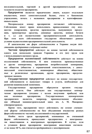 исследовательской, торговой и другой предпринимательской дея­
тельности создается предприятие.
Предприятие является юридическим лицом, владеет отдельным
имуществом, имеет самостоятельный баланс, счета в банковских
учреждениях, печать с названием предприятия и идентификаци­
онным кодом.
Материальную основу предприятия составляет собственность.
Собственник имеет право использовать принадлежащее ему иму­
щество (сооружения, средства производства, выпущенную продук­
цию, транспортные средства, денежные средства, ценные бумаги
и т. д.) для осуществления предпринимательской деятельности.
При этом всем собственникам государство обеспечивает равные
условия осуществления предпринимательской деятельности.
В зависимости от форм собственности в Украине могут дей­
ствовать предприятия следующих видов:
Частное предприятие действует на основе частной собственности
одного или нескольких граждан Украины и его (их) труда или
с использованием наемного труда.
Предприятие коллективной собственности действует на основе
коллективной собственности. К ним относятся: производственные
и другие кооперативы, предприятия потребительской кооперации,
все общества (общества с ограниченной ответственностью, с допол­
нительной ответственностью, акционерные общества), обществен­
ные и религиозные организации, другие предприятия, предусмо­
тренные законом.
Государственное предприятие действует на основе государствен­
ной собственности и выпускает товары и услуги, необходимые для
развития национальной экономики.
Государственные предприятия образуются органом государ­
ственной власти. Они действуют как государственные коммер­
ческие предприятия (созданы с целью получения прибыли) или
как казенные предприятия. Государственным коммерческим
предприятием является, например, производственное объедине­
ние «Южный машиностроительный завод им. А. М. Макарова»
(Днепропетровск).
Кроме того, предприятия могут действовать на основе смешан­
ной формы собственности на базе объединения имущества разных
форм собственности: частной, коллективной и государственной.
Особое место среди предприятий, основанных на смешанной
форме собственности, принадлежит предприятиям с иностранны­
ми инвестициями и иностранным предприятиям. В случае, если
в уставном фонде предприятия иностранная инвестиция составля­
ет не менее 10 %, оно считается предприятием с иностранными
87
 