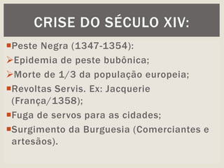 Peste Negra (1347-1354):
Epidemia de peste bubônica;
Morte de 1/3 da população europeia;
Revoltas Servis. Ex: Jacquerie
(França/1358);
Fuga de servos para as cidades;
Surgimento da Burguesia (Comerciantes e
artesãos).
CRISE DO SÉCULO XIV:
 
