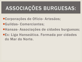 Corporações de Ofício- Artesãos;
Guildas- Comerciantes;
Hansas- Associações de cidades burguesas;
Ex: Liga Hanseática. Formada por cidades
do Mar do Norte.
ASSOCIAÇÕES BURGUESAS:
 