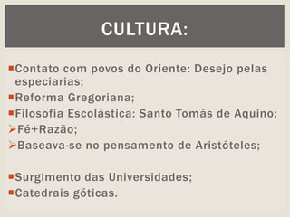Contato com povos do Oriente: Desejo pelas
especiarias;
Reforma Gregoriana;
Filosofia Escolástica: Santo Tomás de Aquino;
Fé+Razão;
Baseava-se no pensamento de Aristóteles;
Surgimento das Universidades;
Catedrais góticas.
CULTURA:
 