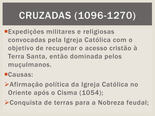 Expedições militares e religiosas
convocadas pela Igreja Católica com o
objetivo de recuperar o acesso cristão à
Terra Santa, então dominada pelos
muçulmanos.
Causas:
Afirmação política da Igreja Católica no
Oriente após o Cisma (1054);
Conquista de terras para a Nobreza feudal;
CRUZADAS (1096-1270)
 