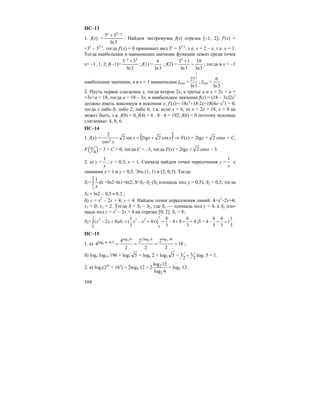 104
ПС–13
1. f(x) =
3ln
33 2 xx −+
. Найдем экстремумы f(x) отрезка [–1; 2]; f′(x) =
=3x
– 32–x
, тогда f′(x) = 0 принимает вид 3x
= 32–x
, т.е. x = 2 – x, т.е. x = 1.
Тогда наибольшее и наименьшее значение функции лежит среди точек
x= –1, 1, 2; f(–1)=
3ln
33 31 +−
; f(1) =
3ln
6
; f(2) =
3ln
10
3ln
132
=
+
; тогда в x = –1
наибольшее значение, а в x = 1 наименьшее fmax =
1
3
27
ln3
; fmin =
3ln
6
.
2. Пусть первое слагаемое x, тогда второе 2x, а третье a и x + 2x + a =
=3x+a = 18, тогда a = 18 – 3x, и наибольшее значение f(x) = (18 – 3x)2x2
должно иметь максимум в искомом x; f′(x)=–18x2
+18⋅2x=18(4x–x2
) = 0,
тогда x либо 0, либо 2, либо 6, т.к. если x > 6, то x + 2x > 18, x = 0 не
может быть, т.к. f(0) = 0, f(4) = 6 ⋅ 8 ⋅ 4 = 192; f(6) = 0 поэтому искомые
слагаемые: 4, 8, 6.
ПС–14
1. f(x) = ( )′
+=− xxx
x
cos2tg2sin2
cos
2
2
⇒ F(x) = 2tgx + 2 cosx + C,
F ( )4
π = 3 + C = 0, тогда C = –3, тогда F(x) = 2tgx + 2 cosx – 3.
2. а) y =
x
1
; y = 0,5; x = 1. Сначала найдем точки пересечения y =
x
1
с
линиями x = 1 и y = 0,5. Это (1; 1) и (2; 0,5). Тогда:
S1= ∫
2
1
1
dx
x
=ln2–ln1=ln2; S=S1–S2 (S2 площадь под y = 0,5); S2 = 0,5, тогда
S2 = ln2 – 0,5 0,2≈ ;
б) y = x2
– 2x + 4; y = 4. Найдем точки пересечения линий: 4=x2
–2x+4;
x1 = 0; x2 = 2. Тогда S = S1 – S2, где S1 — площадь под y = 4, а S2 пло-
щадь под y = x2
– 2x + 4 на отрезке [0; 2]. S1 = 8;
S2=
2 2
2 3 2
00
1 8 8
( 2 4) ( 4 ) 4 8 4
3 3 3
x x dx x x x− + = − + = − + = +∫ ;S =
8 4 1
4 1
3 3 3
− = = .
ПС–15
1. а) 18
2
2
2
2
2
4
4
36log6log26log
5,06log
222
2 ====− ;
б) log4 log14 196 + log5 5 = log4 2 + log5 5 = 1 1
2 2
+ log5 5 = 1.
2. а) log2(22x
+ 16x
) = 2log4 12 =
4log
12log
2
2
2
= log2 12.
 