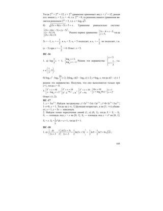 105
Тогда 22x
+ 24x
= 12; z = 22x
уравнение принимает вид z + z2
= 12, решая
его, имеем z1 = 3, z2 = –4, т.к. 22x
> 0, то решение нашего уравнения яв-
ляется решением 22x
= 3, т.е. x = log2 3 .
б) xxx =+−+ 5)5)(43( . Уравнение равносильно системе:
2
(3 4)( 5) ( 5) ,
( 5) 0,
(3 4) 0.
x x x
x
x
⎧ + − = −⎪
− ≥⎨
+ ≥⎪⎩
Решим первое уравнение: 3 4 5,
5,
x x
x
− = −⎡
=⎢⎣
тогда
2x = –1, x1 =
2
1
− и x2 = 5; x2 = 5 подходит, а x1 =
2
1
− не подходит, т.к.
(x – 5) при x =
2
1
− < 0. Ответ: x = 5.
ПС–16
1. а) log
2
3
x < 1; 3
3
log 1,
log 1.
x
x
<⎧
⎨ > −
⎩
Решим эти неравенства:
⎪
⎩
⎪
⎨
⎧
>
<
3
1
3
x
x
, т.е.
x ∈ ⎟
⎠
⎞
⎜
⎝
⎛
3;
3
1
;
б) log4 x2
⋅ log4
x
16
≥ 2; 2(log4 x)(2 – log4 x) ≥ 2; z=log4 x, тогда z(2 – z) ≥ 1
решим это неравенство. Получим, что оно выполняется только при
z=1, тогда x = 4.
3.
3
3 10
log 2
y
х
y x
⎧ + =
⎨ − =
⎩
; 3
log
3 10
3 3 9
x
y
y
х
−
⎧⎪ + =
⎨
⋅ =⎪⎩
; 3 10
3 9
y
y
х
х
⎧ + =
⎨
=⎩
;
3
10 10
log (9 )
x
y x
=⎧
⎨ =
⎩
;{ 1
2
x
y
=
=
.
Ответ: (1; 2).
ПС–17
1. y = 3xe2–x
. Найдем экстремумы: y′=3e2–x
+3x(–1)e2–x
; y′=0=3e2–x
–3xe2–x
;
1–x=0; x = 1. Тогда на (–∞; 1] функция возрастает, а на [1; +∞) убыва-
ет; x = 1, y = 3e — максимум.
2. Найдем точки пересечения линий (1, e) (0, 1), тогда S = S1 – S2.
S1 — площадь под y = e на [0, 1]. S2 — площадь под y = ex
на [0, 1].
S1 = e. S2 = ∫ −=
1
0
1edxex , тогда S = 1.
ПС–18
1. а)
3 3 3
11 1
1 (2 3) 1
ln(2 3)
2 3 2 2 3 2
dx d x
x
x x
+
= = + =
+ +
∫ ∫
1 1
ln9 ln5 ln 1,8
2 2
− = ;
 