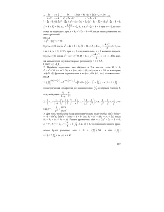 107
2.
82
36
4
2
2
3
2 −−
=
−
+
+
+ xxx
x
x
x
; 0
82
36)2)(2()4(3
2
=
−−
−+++−
xx
xxxx
,
2
– 2x – 8 ≠ 0; 3x2
–12x + x2
+ 4x – 36 = 0; 4x2
– 8x – 32 = 0; x2
–2x – 8 = 0;
D = 4 + 32 = 36; x1,2 = 4,2
2
62
−=
±
, т.к. x2
–2x – 8 = 0 при x = –2, то этот
ответ не подходит, при x = 4; x2
–2x – 8 = 0, тогда наше уравнение не
имеет решений.
ПС–4
1. x2
– 4|x| + 3 = 0.
Пусть x ≥ 0, тогда x2
– 4x + 3 = 0; D = 16 –12 = 4; x1,2 = 3;1
2
24
=
±
, то-
гда, т.к. |x + 1| ≤ 3,5, при x = 1, следовательно, x = 1 является корнем.
Пусть x < 0, тогда x2
+ 4x + 3 = 0; D = 4; x1,2 = 1;3
2
24
−−=
±−
. Оба кор-
ня меньше нуля и удовлетворяют условию |x + 1| ≤ 3,5.
Ответ: –3; –1,1.
2. Парабола пересекает ось абсцисс в 2–х местах, если D > 0,
D = a2
– 36, т.е. a2
> 36, a ∈ (–∞; –6) ∪ (6; +∞), если a = 10, то в интерва-
ле (–9; –1) функция отрицательна, а на (–∞; –9)∪(–1; +∞) положительна.
ПС-5
1. ( ) ( )
1 1
log 3 1 ... 3 1 ...7 73 3
1log
1 1 27 3 1 ...
7 3 9
⎛ ⎞ ⎛ ⎞+ + + + + +⎜ ⎟ ⎜ ⎟
⎝ ⎠ ⎝ ⎠
−−
= = + + + = , т.к. 3 + 1 + 1
3
...
геометрическая прогрессия со знаменателем 1
3
и первым членом 3,
ее сумма равна 1 9
1 2
b
q
=
−
.
2. 9 10
1 1 1 1 1 1 1
... 1 ...
2 210 2 2 4 2 2
⎛ ⎞ ⎛ ⎞ ⎛ ⎞
+ + = − + − + + −⎜ ⎟ ⎜ ⎟ ⎜ ⎟
⎝ ⎠ ⎝ ⎠ ⎝ ⎠
, т.к.
1 1 1
3
2 2 2n n n
− = , то-
гда S = 1 – 10
1 1023
10242
= .
3. Для того, чтобы она была арифметической, надо чтобы: sin2
x–3sinx=
= –1 – sin2
x; 2sin2
x – 3sinx + 1 = 0 (т.к. b2 = b1 + db3 = b1 + 2d, тогда
b2 – b1 = b3 – b2 = d). Решим уравнение: sinx = z; 2z2
– 3z + 1 = 0;
D = 9 – 8 = 1; z1,2 =
3 1 11;
24
±
= , т.к. |z| ≤ 1, то решением нашего урав-
нения будет решение: sinx = 1; x = 2
2
kπ + π и sinx = 1
2
;
x = (–1)n
6
nπ + π , k, n ∈ Z.
 