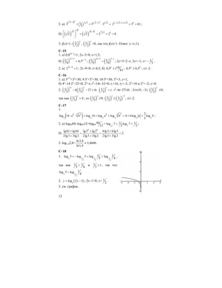 12
2. а)
( )2 23 1 2 3 ( 3 1) 2 313 :( ) 3 3
3
− −
= ⋅ = 3 2 3 1 2 3 4
3 3 81
− + +
= = ;
б) ( ) ( )
6
16 6 6 6 32
2 2 2 2 8.
⋅ ⋅⎛ ⎞
= = = =⎜ ⎟
⎝ ⎠
3. f(x)=1– ( )1
2
x
, ( )1
2
x
>0, так что f(x)<1. Ответ: (–∞;1).
C–15
1. а) 0,82х–3
=1; 2x–3=0; x=1,5;
б) ( )
2 3
22 4,5
9
x
x
+
−
= ; ( ) ( )
2 3 2
2 2
9 9
x x+ −
= ; 2x+3=2–x; 3x=–1; x= 1
3
− .
2. a) 2 9
2 1
x−
< ; 2x–9<0; x<4,5; б) 190,9 1
81
x
≥ ; 2
0,9 0,9x
≥ ; x≤–2.
C–16
1. a) 3x+2
+3x
=30; 9⋅3x
+3x
=30; 10⋅3x
=30; 3x
=3; x=1;
б) 4x
–14⋅2x
–32=0; 2x
=t; t2
–14t–32=0; t1=16, t2=–2; 2x
=16 и 2x
=–2; x=4;
2. ( ) ( )
2
1 16 27 0;
3 3
x x
− − ≤ ( )1 ;
3
x
t= t2
–6t–27≤0; –3≤t≤9; –3≤ ( )1
3
x
≤9;
так как ( )1 0
3
x
> , то ( )1
3
x
≤9; ( )1
3
x
≤ ( )
2
1
3
−
; x≥–2.
C–17
1.
( )5 56 3 6 3
2 2 2 2 2 2
3
log 16 log 16 log log 4 6log log
5
a b a b a b⋅ ⋅ = + + = + + ;
2. a) log4984–log4912=log49
84
12
= 2 77
1 1log 7 log 7
2 2
= = ;
б)
4 6
lg81 lg64 lg3 lg2 4lg3 6lg2
2.
2lg3 3lg2 2lg3 3lg2 2lg3 3lg2
+ + +
= = =
+ + +
3. log1,42,8=
ln 2,8
3,0600
ln1,4
≈ .
C–18
1. 3 1 1 1
3 3 3
1 1log 5 log 5 log log
5 4
= − = > ,
так как 1 1
5 4
< и 1 1
3
< , так что
3 1
3
1log 5 log
4
> .
2. ( )5
log 2 1y x= − ; 2x–1>0; x> 1
2
.
3. см. график.
 
