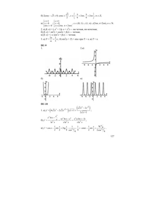 127
б) 2cosx – 3 ≥ 0; cosx ≥
3
2
, x ∈ 2 ; 2
6 6
n n
π π⎡ ⎤
− + π + π⎢ ⎥
⎣ ⎦
, n ∈ Z;
в)
1
0
sin 0
x
x
x
≠⎧⎪
>⎨
>⎪⎩
;
1
0
(2 ; 2 )
x
x
x n n
≠⎧⎪
>⎨
∈ π π + π⎪⎩
, x ∈ (0; 1) ∪ (1; π) ∪(2πn; π+2πn), n ∈ N.
2. а) f(–x) = (–x5
+ 1)(–x + x2
) — ни четная, ни нечетная;
б) f(–x) = sin4
x + cos2x = f(x) — четная;
в) f(–x) = |–x |sin3
x = f(x) — четная.
3. а) T =
2 2
3
π
= π
ω
; б) sin2
(x + T) = sinx при T = π; в) T = π.
ПС-9
1. 2.а)
б) в)
ПС-10
1. а) y′ = ( ) ( )4 2
3 2 1
2 2
4 2 2 2 1
2 1
x x
x x x
x
−
−
− + +
+
;
б) y′ = 2 2 2
ln
ln ( ln 1)
ln ln ln
x
x
x x x
e
e x
xe x e e x xx
x x x x x
−
− −
= = ;
в) y′ = 2
1 1 1
cos sin 2tg
2 2 4 4cos
4
x x
x
x
− + ⋅ ⋅ = cosx – 2
tg1 4sin
2 2 2cos
4
x
x
x
+ .
 