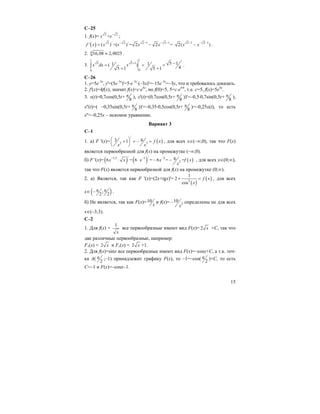 15
C–25
1. f(x)= 2 2
+x x−
;
( ) 2 / 2 / 2 1 2 1
' ( ) +( ) = 2 2 =f x x x x x
− − − −
= − 2 1 2 1
2( )x x
− − −
− .
2. 4 16,08 2,0025≈ .
3.
11
5 5 1
00
5 11 1( )
45 1 5 1
x dx x
+ −= = =
+ +∫ .
C–26
1. y=5e–3x
, y'=(5e–3x
)'=5⋅e–3x
⋅(–3x)'=–15e–3x
=–3y, что и требовалось доказать.
2. f'(x)=4f(x), значит f(x)=c⋅e4x
, но f(0)=5, 5=c⋅e4⋅0
, т.е. с=5, f(x)=5e4x
.
3. x(t)=0,7cos(0,5t+ 8
π ), x'(t)=(0,7cos(0,5t+ 8
π ))'=–0,5⋅0,7sin(0,5t+ 8
π ),
x''(t)=( –0,35sin(0,5t+ 8
π ))'=–0,35⋅0,5cos(0,5t+ 8
π )=–0,25x(t), то есть
x''=–0,25x – искомое уравнение.
Вариант 3
С–1
1. а) F '(x)= ( )
/
2 3
3 61 f x
x x
⎛ ⎞+ = − =⎜ ⎟
⎝ ⎠
, для всех х∈(–∞;0), так что F(x)
является первообразной для f(x) на промежутке (–∞;0).
б) F '(x)= ( ) ( ) ( )
/ /1,5 1 2
2
66 = 6 = 6 = =x x x x f x
x
− − −
⋅ ⋅ − − , для всех x∈(0;∞),
так что F(x) является первообразной для f(x) на промежутке (0;∞).
2. а) Является, так как F '(x)=(2x+tgx)'=
( )
( )2
1
2
cos
f x
x
+ = , для всех
x∈ ( );
2 2
π π− .
б) Не является, так как F(x)=10
х
и f(x)= 2
10
x
− определены не для всех
x∈(–3;3).
С–2
1. Для f(x) =
1
x
все первообразные имеют вид F(x)= 2 x +С, так что
две различные первообразные, например:
F1(x) = 2 x и F1(x) = 2 x +1.
2. Для f(x)=sinx все первообразные имеют вид F(x)=–cosx+C, а т.к. точ-
ка А( 2
π ;–1) принадлежит графику F(x), то –1=–cos( 2
π )+C, то есть
С=–1 и F(x)=–cosx–1.
 