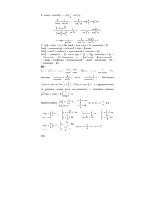 150
2. cosec cosec2 ... ctg ctg2
2
nα
α + α+ = − α .
1 1 1
... ctg ctg2
sin sin 2 2sin 2
n
n
α
+ + + − + α =
α α α
=
2
1 2cos
1 1 sin 22 ...
sin 2 sin 2 cos22sin cos
2 2
n
n n
α
−
α
+ + + + =
α α α α α
=
1 1 sin 2
ctg ... 0
sin 2 sin 2 cos2
n
n n
α
− α + + + + =
α α α
.
3. 3sinβ = sin(α + (α + β)); 3sinβ = sinα cos(α + β) + cosαsin(α + β);
3sinβ = sinαcosαcosβ – sin2
αsinβ + sin(α + β)cosα;
3sinβ = –sinβ + sinβcos2
α + sinαcosαcosβ + cosαsin(α + β);
2sinβ = cosαsin(α + β), тогда tg(α + β) = 2tgα; cosαsin(α + β) =
= 2sinαcos(α + β); 2sinαcos(α + β) = –2sin2
αsinβ + 2sinαcosαcosβ =
= –2sinβ + 2sinβcos2
α + 2sinαcosαcosβ = –2sinβ + 2cosαsin(α + β) =
= cosα(sin(α + β)).
ПС-7
1. а)
sin cos
2(sin cos )
cos sin
x x
x x
x x
+ = + ;
1
2(sin cos )
cos sin
x x
x x
+ = . Рас-
смотрим
1 2
cos sin sin 2x x x
= , тогда
1
2
cos sinx x
≥ . Рассмотрим
2(sin cos ) 2sin
4
x x x
π⎛ ⎞
+ = +⎜ ⎟
⎝ ⎠
. 2(sin cos ) 2x x+ ≤ , т.е. уравнение име-
ет решения, только если оно совпадает с решением системы:
2
2(sin cos ) 2, 2.
sin 2
x x
x
+ = =
Решим систему: sin 1
4
sin 2 1
x
x
⎧ π⎛ ⎞⎪ + =⎜ ⎟⎨ ⎝ ⎠
⎪ =⎩
;
2
4
4
x n
x k
π⎧
= + π⎪
⎨ π
⎪ = + π
⎩
; n, k ∈ Z; 2
4
x n
π
= + π ;
sin 1
4
sin 2 1
x
x
⎧ π⎛ ⎞⎪ + = −⎜ ⎟⎨ ⎝ ⎠
⎪ =⎩
;
5
2
4
4
x n
x k
π⎧
= − + π⎪
⎨ π
⎪ = + π
⎩
; sin 1
4
sin 2 1
x
x
⎧ π⎛ ⎞⎪ + =⎜ ⎟⎨ ⎝ ⎠
⎪ = −⎩
;
2
4
3
4
x n
x k
π⎧
= + π⎪
⎨ π
⎪ = + π
⎩
;
sin 1
4
sin 2 1
x
x
⎧ π⎛ ⎞⎪ + = −⎜ ⎟⎨ ⎝ ⎠
⎪ = −⎩
;
5
2
4
3
4
x n
x n
π⎧
= − + π⎪
⎨ π
⎪ = + π
⎩
; тогда 2
4
x n
π
= + π ; n ∈ Z;
 