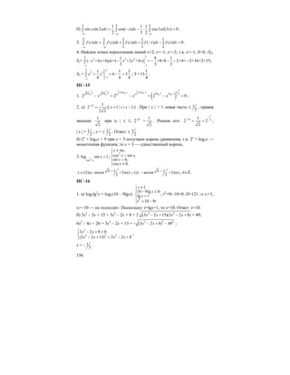 156
б)
1 1 1
sin sin 2 cos( ) cos3 (3 ) 0
2 3 2
x xdx x dx xd x
π π π
−π −π −π
= − − ⋅ =∫ ∫ ∫ .
3.
0 0 0
( ) ( ) ( ) ( ) ( ) 0
a a a a a
a a
f x dx f x dx f x dx f x dx f x dx
− −
= + = − − =∫ ∫ ∫ ∫ ∫ .
4. Найдем точки пересечения линий x=2, x=–1, x=–2, т.к. x>–1, S=S1–S2;
S1=
2 2
2 3 2
11
1 8 1
( +4 +4) =( +2 +4 ) = +8+8 2+4=
3 3 3
x x dx x x x
−−
− − − − −∫ –3+16+2=15;
S2 =
2 2
3 4
1
1
1 1 3
4 3
4 4 4
x x
−
−
= = − =∫ ; S =
4
1
11 .
ПС–15
1. ( )
1 1
ln log ln log 2g og2 log 22 22 2
1
log 2lo l 2
2 2 2 0
x xxx x
ex e e
x x x− = − = − = ;
2. а) | | 1
2 (| 1| | 1|)
2 2
x
x x
−
= + + − . При | x | > 1 левая часть ≤ 1
2
, правая
меньше
1
2
при |x | ≤ 1, 2–|x|
=
1
2
. Решим его:
1
| | 21
2 2
2
x
−
−
= = ;
| x | = 1
2
; x = ± 1
2
. Ответ: ± 1
2
.
б) 2x
+ log3x = 9 при x = 3 получаем корень уравнения, т.к. 2x
= log3x —
монотонная функция, то x = 3 — единственный корень.
3. 2
cos
log sin 1
x
x > ;
2
,
cos sin ,
sin 0,
cos 0,
x n
x x
x
x
≠ π⎧
⎪ >
⎨ >⎪
≠⎩
5 1 5 1(2 ; arcsin +2 ) ( ; arcsin +2 )
2 2
x n n n− −∈ π π ∪ π − π , n∈Z.
ПС–16
1. а) log5lg2
x = log5(10 – 9lgx);
2
1
10 9lg 0
lg
10 9
x
x
x t
t t
≠⎧
− ≥⎪
⎨ =
⎪
= −⎩
; t2
+9t–10=0; D=121 ⇒ t1=1,
t2=–10 — не подходит. Поскольку: t=lgx=1, то x=10. Ответ: x=10.
б) 3x2
– 2x + 15 + 3x2
– 2x + 8 + 2 2 2
(3 2 15)(3 2 8)x x x x− + − + = 49;
6x2
– 4x + 26 = 3x2
– 2x + 13 = 2 2 2
(3 2 8) 49x x− − + − ;
2
2 2 2
3 2 8 0
(3 2 13) 3 2 8
x x
x x x x
⎧ − + ≥
⎨
− + = − +⎩
;
x = 1
3
− .
 