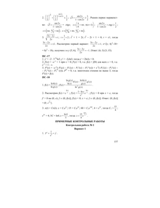 157
2.
sin 2
3
1 cos21 1 1
2 2 2
x
x−⎛ ⎞ ⎛ ⎞
< ≤⎜ ⎟ ⎜ ⎟
⎝ ⎠ ⎝ ⎠
;
sin 2 1
3
1 cos2 2
x
x
> ≥
−
. Решим первое неравенст-
во:
sin 2
3
1 cos2
x
x
>
−
= ctgx; ; ( 1)
6
x n n
π⎛ ⎞
∈ + π π +⎜ ⎟
⎝ ⎠
;
sin 2 1
ctg
1 cos2 2
x
x
x
= ≥
−
;
( );
3
x n nπ∈ π + π ; ( );
6 3
x n nπ π∈ + π + π .
3.
3 2
2
x y
t
x
−
= ;
1
2t
t
+ = ; t2
+ 1 = 2t; t2
– 2t + 1 = 0; t = ±1, тогда
3 2
1
2
x y
x
−
= ± . Рассмотрим первый вариант:
3 2
1
2
x y
x
−
= ; x=2y; 4y2
–18=
= 8y2
– 18y, получим x и y (3; 6);
3 2
1
2
x y
x
−
= − . Ответ: (6; 3) (3; 15).
ПС–17
1. y′ = –2 ⋅ 3–2x
ln3; y′ = –2yln3, тогда y′ + 2ln3y = 0.
2. f′(x) = –e–x
+ 1 при x > 0; f′(x) > 0, т.е. f(x) > f(0) для всех x > 0, т.е.
e–x
> 1 – x.
3. F′(x) = –e–x
(–P3(x) – P3′(x) – P3′′(x) – P3′′′(x)) + e–x
(–P3′(x) – P3′′(x) –
– P3′′′(x) – P3
IV
(x)); PIV
= 0, т.к. многочлен степени не выше 3, тогда
F′(x) = f(x).
ПС–18
1. f(x) =
ln ( )
ln ( )
h x
g x
; f′(x) = 2
ln ( ) ln ( )
( ) ( )
( ) ( )
ln ( )
g x h x
h x g x
h x g x
g x
′ ′−
.
2. Рассмотрим f(x) =
ln x
x
e ; f′(x) =
ln
2
1 ln
x
xx
e
x
−
; f′(x) = 0 при x = e, тогда
f′ > 0 на (0; e); f ∈ (0; f(e)]; f′(x) < 0; x > e; f ∈ (0; f(e)]. Ответ: (0; f(e)]
=
1
(0; ]e
e .
3. x(t) = Cx(t); x = C1eCt
; 15 = C1e5C
; 60 = C1e10C
; 4 = e5C
, тогда C1 =
15
4
;
e5C
= 4; 5C = ln4; e =
ln 4
5
, тогда
ln 4
515
4
t
x e= .
ПРИМЕРНЫЕ КОНТРОЛЬНЫЕ РАБОТЫ
Контрольная работа № 1
Вариант 1
1. 2
1
F f
x
′ = = .
 