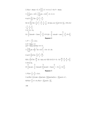 158
2. F(x) = –4cosx + C; 0 0
2
F C
π⎛ ⎞
= − =⎜ ⎟
⎝ ⎠
; C = 0; F = –4cosx.
3.
4
1
2
2dx x
x
= −∫ ;
4 4
11
2
2 8 4 4dx x
x
= − = − =∫ .
4. а) S =
3 3
2 3
00
1 1 9
2 6 2
x dx x= =∫ ;
б) S1=
2 2
2 3
11
1 1 4 1 7
2 6 3 6 6
x dx x= = − =∫ ; S2=y(x2–x1)= 1
2
(2–1)= 1
2
; S=S1–S2=
=
7 1 2
6 2 3
− = .
5. S = S1 + S2.
S1=
2 2
3 3
08
2
2sin = 2cos = 2=3
2
xdx x
π π
− +∫ ;S2=
2 2
3 3
08
3
sin = cos =
2
xdx x
π π
− − −∫ ; S=
1
4
2
.
Вариант 2
1. F′ = 2
4
( )f x
x
− = .
2. F = 8sinx + C.
а) F = 8sinx; б) F(π) = 0 = C.
3.
9
1 19 9
2 2
3
1 1
1
6
6 12 36 12 24
x
dx x dx x
x
−
= = = − =∫ ∫ .
4. а) S =
2 2
2 3
00
2 16
2
3 3
x dx x= =∫ ;
б) S1 =
2
2
1
14
2
3
x dx =∫ . S2 = y(x2–x1)= 2(2–1)=2; S = S1 – S2=
14 6 8 2
2
3 3 3 3
− = = .
5. S=S1+S2;
S=
2 2 2 2
3 3 3 3
00 0 0
1 9
sin 2sin =3 sin = 3cos = 3( 1)=
2 2
xdx xdx xdx x
π π π π
− − − − − −∫ ∫ ∫ .
Вариант 3
1. F′(x) = 2
1 3
( )
2
f x
x
+ = .
2. а) F(x) = 2 2( ) 2 sin3 sin3 (3 ) cos3
3 3
f x dx xdx xd x x C= = = − +∫ ∫ ∫ ;
б) F(π) =
2
0
3
C+ = ; F(x) = 2 2cos3
3 3
x− − .
 